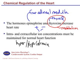 Chemical Regulation of the Heart The hormones epinephrine and thyroxine increase heart rate Intra- and extracellular ion concentrations must be maintained for normal heart function InterActive Physiology ® :  Cardiovascular System: Cardiac Output PLAY 