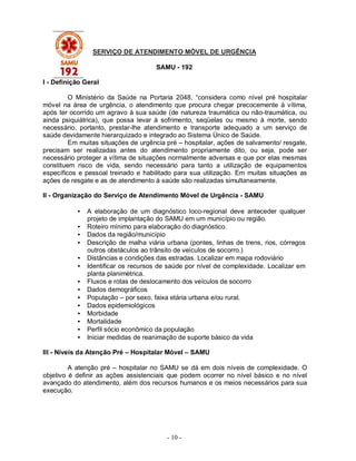 - 10 -
SERVIÇO DE ATENDIMENTO MÓVEL DE URGÊNCIA
SAMU - 192
I - Definição Geral
O Ministério da Saúde na Portaria 2048, “considera como nível pré hospitalar
móvel na área de urgência, o atendimento que procura chegar precocemente à vítima,
após ter ocorrido um agravo à sua saúde (de natureza traumática ou não-traumática, ou
ainda psiquiátrica), que possa levar à sofrimento, seqüelas ou mesmo à morte, sendo
necessário, portanto, prestar-lhe atendimento e transporte adequado a um serviço de
saúde devidamente hierarquizado e integrado ao Sistema Único de Saúde.
Em muitas situações de urgência pré – hospitalar, ações de salvamento/ resgate,
precisam ser realizadas antes do atendimento propriamente dito, ou seja, pode ser
necessário proteger a vítima de situações normalmente adversas e que por elas mesmas
constituem risco de vida, sendo necessário para tanto a utilização de equipamentos
específicos e pessoal treinado e habilitado para sua utilização. Em muitas situações as
ações de resgate e as de atendimento à saúde são realizadas simultaneamente.
II - Organização do Serviço de Atendimento Móvel de Urgência - SAMU
• A elaboração de um diagnóstico loco-regional deve anteceder qualquer
projeto de implantação do SAMU em um município ou região.
• Roteiro mínimo para elaboração do diagnóstico.
• Dados da região/município
• Descrição de malha viária urbana (pontes, linhas de trens, rios, córregos
outros obstáculos ao trânsito de veículos de socorro.)
• Distâncias e condições das estradas. Localizar em mapa rodoviário
• Identificar os recursos de saúde por nível de complexidade. Localizar em
planta planimétrica.
• Fluxos e rotas de deslocamento dos veículos de socorro
• Dados demográficos
• População – por sexo, faixa etária urbana e/ou rural.
• Dados epidemiológicos
• Morbidade
• Mortalidade
• Perfil sócio econômico da população
• Iniciar medidas de reanimação de suporte básico da vida
III - Níveis da Atenção Pré – Hospitalar Móvel – SAMU
A atenção pré – hospitalar no SAMU se dá em dois níveis de complexidade. O
objetivo é definir as ações assistenciais que podem ocorrer no nível básico e no nível
avançado do atendimento, além dos recursos humanos e os meios necessários para sua
execução.
 