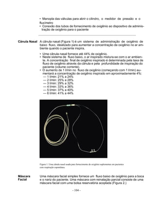 - 104 -
• Manopla das válvulas para abrir o cilindro, o medidor de pressão e o
fluxímetro
• Conexão dos tubos de fornecimento de oxigênio ao dispositivo de adminis-
tração de oxigênio para o paciente
Cânula Nasal A cânula nasal (Figura 1) é um sistema de administração de oxigênio de
baixo fluxo, idealizado para aumentar a concentração de oxigênio no ar am-
biente quando o paciente inspira.
• Uma cânula nasal fornece até 44% de oxigênio.
• Neste sistema de fluxo baixo, o ar inspirado mistura-se com o ar ambien-
te. A concentração final de oxigênio inspirado é determinada pela taxa de
fluxo de oxigênio através da cânula e pela profundidade de inspiração do
paciente (volume corrente).
• O aumento de 1 l/min no fluxo de oxigênio (começando com 1 l/min) au-
mentará a concentração de oxigênio inspirado em aproximadamente 4%:
— 1 l/min: 21% a 24%
— 2 l/min: 25% a 28%
— 3 l/min: 29% a 32%
— 4 l/min: 33% a 36%
— 5 l/min: 37% a 40%
— 6 l/min: 41% a 44%
Figura 1. Uma cânula nasal usada para fornecimento de oxigênio suplementar em pacientes
com respiração espontânea.
Máscara
Facial
Uma máscara facial simples fornece um fluxo baixo de oxigênio para a boca
e o nariz do paciente. Uma máscara com reinalação parcial consiste de uma
máscara facial com uma bolsa reservatória acoplada (Figura 2.)
 