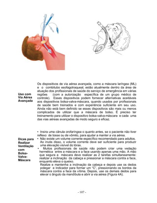- 107 -
Uso com
Via Aérea
Avançada
Dicas para
Realizar
Ventilação
com
Bolsa-
Valva-
Máscara
Os dispositivos de via aérea avançada, como a máscara laríngea (ML)
e o combitubo esofagotraqueal, estão atualmente dentro da área de
atuação dos profissionais de saúde do serviço de emergência em várias
regiões (com a autorização específica de um grupo médico de
controle). Esses dispositivos podem fornecer alternativas aceitáveis
aos dispositivos bolsa-valva-máscara, quando usados por profissionais
de saúde bem treinados e com experiência suficiente em seu uso.
Ainda não está bem definido se esses dispositivos são mais ou menos
complicados de utilizar que a máscara de bolso. É preciso ter
treinamento para utilizar o dispositivo bolsa-valva-máscara e cada uma
das vias aéreas avançadas de modo seguro e eficaz.
• Insira uma cânula orofaríngea o quanto antes, se o paciente não tiver
reflexo de tosse ou de vômito, para ajudar a manter a via aérea.
• Não existe um volume corrente específico recomendado para adultos.
Ao invés disso, o volume corrente deve ser suficiente para produzir
uma elevação visível do tórax.
• Muitos profissionais de saúde não podem criar uma vedação
hermética entre a máscara e a face usando apenas uma mão. A mão
que segura a máscara deve realizar as 2 tarefas simultaneamente:
realizar a inclinação da cabeça e pressionar a máscara contra a face,
enquanto eleva o queixo.
Realize e mantenha a inclinação da cabeça e depois use os dedos
polegar e indicador para formar um “C”, pressionando os bordos da
máscara contra a face da vítima. Depois, use os demais dedos para
elevar o ângulo da mandíbula e abrir a via aérea (Figura 4A).
 