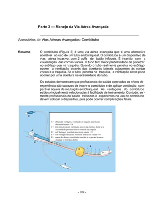 - 109 -
Parte 3 — Manejo da Via Aérea Avançada
Acessórios de Vias Aéreas Avançadas: Combitubo
Resumo O combitubo (Figura 5) é uma via aérea avançada que é uma alternativa
aceitável ao uso de um tubo endotraqueal. O combitubo é um dispositivo de
vias aérea invasivo, com 2 cuffs de balão infláveis. É inserido sem a
visualização das cordas vocais. O tubo tem maior probabilidade de penetrar
no esôfago que na traquéia. Quando o tubo realmente penetra no esôfago,
ocorre a ventilação através das aberturas laterais adjacentes às cordas
vocais e a traquéia. Se o tubo penetra na traquéia, a ventilação ainda pode
ocorrer por uma abertura na extremidade do tubo.
Os estudos demonstram que profissionais de saúde com todos os níveis de
experiência são capazes de inserir o combitubo e de aplicar ventilação com-
parável àquela da intubação endotraqueal. As vantagens do combitubo
estão principalmente relacionadas à facilidade de treinamento. Contudo, so -
mente profissionais de saúde treinados e experientes no uso do combitubo
devem colocar o dispositivo, pois pode ocorrer complicações fatais.
A = obturador esofágico, ventilação na traquéia através das
aberturas laterais = B
C = tubo endotraqueal; ventilação através da abertura distal se a
extremidade proximal estiver inserida na traquéia
D = cuff faríngeo: insuflado através do cateter = E
F = cuff esofágico/traqueal; insuflado através do cateter = G
H = marca dos dentes; combitubo inserido às cegas até a marca
alcançar o nível dos dentes
 