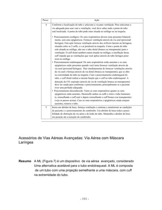 - 111 -
Passo Ação
4 Conforme a localização do tubo e selecione a via para ventilação. Para selecionar a
via adequada para usar com a ventilação, você deve saber onde a ponta do tubo
está localizada. A ponta do tubo pode estar situada no esôfago ou na traquéia.
• Posicionamento esofágico: Os sons respiratórios devem estar presentes bilateral-
mente, sem sons epigástricos. Fornecer ventilação através da via azul (proximal/
faríngea). Esta ação fornece ventilação através dos orifícios laterais ou faríngeos,
situados entre os 2 cuffs, e o ar penetrará na traquéia. Como a ponta do tubo
está situada no esôfago, não use o tubo distal (branco ou transparente) para a
ventilação. O cuff distal também estará situado no esôfago; a insuflação desse
cuff impede que as ventilações que você aplica através do tubo faríngeo pene-
trem no esôfago.
• Posicionamento endotraqueal: Os sons respiratórios estão ausentes e os sons
epigástricos estão presentes quando você tenta fornecer ventilação através da
via azul (proximal/faríngea). Pare imediatamente de fornecer ventilações através
da via azul e forneça através da via distal (branca ou transparente), que se abre
na extremidade do tubo na traquéia. Com o posicionamento endotraqueal do
tubo, o cuff distal realiza a mesma função que o cuff no tubo endotraqueal. A
detecção do CO2 expirado (através da via de ventilação branca ou transparente)
deve ser usada para conformar o posicionamento, principalmente se o paciente
tiver uma perfusão adequada.
• Posicionamento desconhecido: Tanto os sons respiratórios quanto os sons
epigástricos estão ausentes. Desinsufle ambos os cuffs e retire o tubo lentamen-
te, reinsuflando o cuff azul e depois reinsuflando o cuff branco (ou transparente)
(veja os passos acima). Caso os sons respiratórios e epigástricos ainda estejam
ausentes, remova o tubo.
5 Insira um abridor de boca, forneça ventilação e continue a monitorizar as condições
do paciente e o posicionamento do combitubo. Um abridor de boca reduz a possi-
bilidade de obstrução da via aérea e de lesão do tubo. Mantenha o abridor de boca
em posição até a remoção do combitubo.
Acessórios de Vias Aéreas Avançadas: Via Aérea com Máscara
Laríngea
Resumo A ML (Figura 7) é um dispositivo de via aérea avançado, considerado
Uma alternativa aceitável para o tubo endotraqueal. A ML é composta
de um tubo com uma projeção semelhante a uma máscara, com cuff
na extremidade do tubo.
 