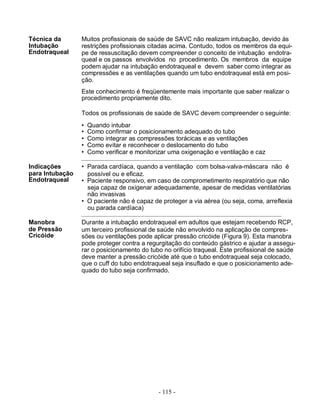 - 115 -
Técnica da
Intubação
Endotraqueal
Indicações
para Intubação
Endotraqueal
Manobra
de Pressão
Cricóide
Muitos profissionais de saúde de SAVC não realizam intubação, devido às
restrições profissionais citadas acima. Contudo, todos os membros da equi-
pe de ressuscitação devem compreender o conceito de intubação endotra-
queal e os passos envolvidos no procedimento. Os membros da equipe
podem ajudar na intubação endotraqueal e devem saber como integrar as
compressões e as ventilações quando um tubo endotraqueal está em posi-
ção.
Este conhecimento é freqüentemente mais importante que saber realizar o
procedimento propriamente dito.
Todos os profissionais de saúde de SAVC devem compreender o seguinte:
• Quando intubar
• Como confirmar o posicionamento adequado do tubo
• Como integrar as compressões torácicas e as ventilações
• Como evitar e reconhecer o deslocamento do tubo
• Como verificar e monitorizar uma oxigenação e ventilação e caz
• Parada cardíaca, quando a ventilação com bolsa-valva-máscara não é
possível ou e eficaz.
• Paciente responsivo, em caso de comprometimento respiratório que não
seja capaz de oxigenar adequadamente, apesar de medidas ventilatórias
não invasivas
• O paciente não é capaz de proteger a via aérea (ou seja, coma, arreflexia
ou parada cardíaca)
Durante a intubação endotraqueal em adultos que estejam recebendo RCP,
um terceiro profissional de saúde não envolvido na aplicação de compres-
sões ou ventilações pode aplicar pressão cricóide (Figura 9). Esta manobra
pode proteger contra a regurgitação do conteúdo gástrico e ajudar a assegu-
rar o posicionamento do tubo no orifício traqueal. Este profissional de saúde
deve manter a pressão cricóide até que o tubo endotraqueal seja colocado,
que o cuff do tubo endotraqueal seja insuflado e que o posicionamento ade-
quado do tubo seja confirmado.
 