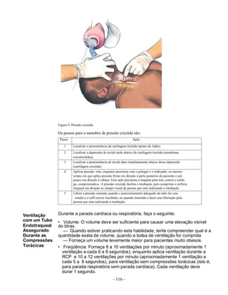 - 116 -
Figura 9. Pressão cricóide.
Os passos para a manobra de pressão cricóide são:
Passo Ação
Ventilação
com um Tubo
Endotraqueal
Assegurado
Durante as
Compressões
Torácicas
1 Localizar a proeminência da cartilagem tireóide (pomo de Adão).
2 Localizar a depressão de tecido mole abaixo da cartilagem tireóide (membrana
cricotireóidea).
3 Localizar a proeminência de tecido duro imediatamente abaixo dessa depressão
(cartilagem cricóide).
4 Aplicar pressão rme, enquanto pressiona com o polegar e o indicador, ao mesmo
tempo em que aplica pressão firme em direção à parte posterior do paciente e um
pouco em direção à cabeça. Esta ação pressiona a traquéia para trás, contra o esôfa-
go, comprimindo-o. A pressão cricóide facilita a intubação, pois comprime o orifício
traqueal em direção ao campo visual da pessoa que está realizando a intubação.
5 Libere a pressão somente quando o posicionamento adequado do tubo for con-
rmado e o cuff estiver insuflado, ou quando instruído a fazer essa liberação pela
pessoa que está realizando a intubação.
Durante a parada cardíaca ou respiratória, faça o seguinte:
• Volume: O volume deve ser suficiente para causar uma elevação visível
do tórax.
— Quando estiver praticando esta habilidade, tente compreender qual é a
quantidade exata de volume, quando a bolsa de ventilação for comprida
— Forneça um volume levemente maior para pacientes muito obesos.
• Freqüência: Forneça 8 a 10 ventilações por minuto (aproximadamente 1
ventilação a cada 6 a 8 segundos), enquanto aplica ventilação durante a
RCP e 10 a 12 ventilações por minuto (aproximadamente 1 ventilação a
cada 5 a 6 segundos), para ventilação sem compressões torácicas (isto é,
para parada respiratória sem parada cardíaca). Cada ventilação deve
durar 1 segundo.
 