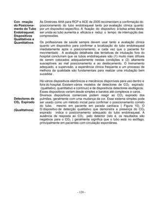 - 120 -
Con rmação
do Posiciona-
As Diretrizes AHA para RCP e ACE de 2005 recomendam a confirmação do
posicionamento do tubo endotraqueal tanto por avaliação clínica quanto
mento do Tubo por um dispositivo específico. A fixação do dispositivo à bolsa antes desta
Endotraqueal:
Dispositivos
Qualitativos e
Quantitativos
ser unida ao tubo aumenta a eficácia e reduz o tempo de interrupção das
compressões.
Os profissionais de saúde sempre devem usar tanto a avaliação clínica
quanto um dispositivo para confirmar a localização do tubo endotraqueal
imediatamente após o posicionamento, e cada vez que o paciente for
movimentado . A avaliação detalhada das tentativas de intubação fora do
hospital concluíram que os tubos endotraqueais são (1) muito mais difíceis
de serem colocados adequadamente nestas condições e (2) altamente
susceptíveis ao mal posicionamento e ao deslocamento. O treinamento
adequado, a supervisão, a experiência clínica freqüente e um processo de
melhora da qualidade são fundamentais para realizar uma intubação bem
sucedida .
Há vários dispositivos eletrônicos e mecânicos disponíveis para uso dentro e
fora do hospital. Existem vários modelos de detectores de CO2 expirado
Detectores de
CO2 Expirado
(qualitativo, quantitativo e contínuo) e de dispositivos detectores esofágicos.
Esses dispositivos variam desde simples e baratos até complexos e caros.
Diversos dispositivos comerciais podem reagir ao CO2 expirado dos
pulmões, geralmente com uma mudança da cor. Esse sistema simples pode
ser usado como um método inicial para confirmar o posicionamento correto
do tubo, mesmo em paciente em parada cardíaca ( Figura 10). O
(Qualitativos) O dispositivo de detecção qualitativo que demonstra a presença do CO2
expirado indica o posicionamento adequado do tubo endotraqueal. A
ausência de resposta ao CO2 pelo detector (isto é, os resultados são
negativos para o CO2 ) geralmente significa que o tubo está no esôfago,
principalmente em pacientes com circulação espontânea.
 