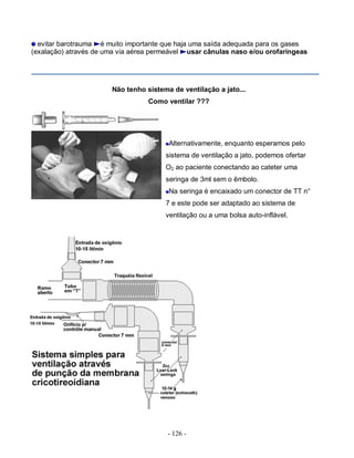 - 126 -
evitar barotrauma é muito importante que haja uma saída adequada para os gases
(exalação) através de uma via aérea permeável usar cânulas naso e/ou orofaríngeas
Não tenho sistema de ventilação a jato...
Como ventilar ???
Alternativamente, enquanto esperamos pelo
sistema de ventilação a jato, podemos ofertar
O2 ao paciente conectando ao cateter uma
seringa de 3ml sem o êmbolo.
Na seringa é encaixado um conector de TT n°
7 e este pode ser adaptado ao sistema de
ventilação ou a uma bolsa auto-inflável.
 