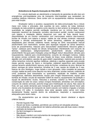 - 13 -
Ambulância de Suporte Avançado de Vida (SAV)
È o veículo destinado ao atendimento e transporte de pacientes de alto risco em
emergências pré-hospitalares e/ou de transporte inter-hospitalar que necessitem de
cuidados médicos intensivos. Deve contar com os equipamentos médicos necessários
para esta função.
Sinalizador óptico e acústico; equipamento de rádio-comunicação fixa e móvel;
maca com rodas e articulada; dois suportes de soro; cadeira de rodas dobrável;
instalação de rede portátil de oxigênio como descrito no item anterior (é obrigatório que a
quantidade de oxigênio permita ventilação mecânica por no mínimo duas horas);
respirador mecânico de transporte; oxímetro não-invasivo portátil; monitor cardioversor
com bateria e instalação elétrica disponível (em caso de frota deverá haver
disponibilidade de um monitor cardioversor com marca-passo externo não-invasivo);
bomba de infusão com bateria e equipo; maleta de vias aéreas contendo: máscaras
laríngeas e cânulas endotraqueais de vários tamanhos; cateteres de aspiração;
adaptadores para cânulas; cateteres nasais; seringa de 20ml; ressuscitador manual
adulto/infantil com reservatório; sondas para aspiração traqueal de vários tamanhos;
luvas de procedimentos; máscara para ressuscitador adulto/infantil; lidocaína geléia e
"spray"; cadarços para fixação de cânula; laringoscópio infantil/adulto com conjunto de
lâminas; estetoscópio; esfigmomanômetro adulto/infantil; cânulas orofaríngeas
adulto/infantil; fios-guia para intubação; pinça de Magyll; bisturi descartável; cânulas para
traqueostomia; material para cricotiroidostomia; conjunto de drenagem torácica; maleta
de acesso venoso contendo: tala para fixação de braço; luvas estéreis; recipiente de
algodão com anti-séptico; pacotes de gaze estéril; esparadrapo; material para punção de
vários tamanhos incluindo agulhas metálicas, plásticas e agulhas especiais para punção
óssea; garrote; equipo de macro e microgotas; cateteres específicos para dissecção
venosa tamanho adulto/infantil; tesoura, pinça de Kocher; cortadores de soro; lâminas de
bisturi; seringas de vários tamanhos; torneiras de 3 vias; equipo de infusão de 3 vias;
frascos de soro fisiológico, ringer lactato e soro glicosado; caixa completa de pequena
cirurgia; maleta de parto como descrito nos itens anteriores; sondas vesicais; coletores de
urina; protetores para eviscerados ou queimados; espátulas de madeira; sondas
nasogástricas; eletrodos descartáveis; equipo para drogas fotossensíveis; equipo para
bombas de infusão; circuito de respirador estéril de reserva; equipamentos de proteção a
equipe de atendimento: óculos, máscaras e aventais; cobertor ou filme metálico para
conservação do calor do corpo; campo cirúrgico fenestrado; almotolias com anti-séptico;
conjunto de colares cervicais; prancha longa para imobilização da coluna. Nos casos de
frota, em que existe demanda para transporte de paciente neonatal deverá haver pelo
menos uma Incubadora de transporte de recém-nascido com bateria e ligação a tomada
do veículo (12 volts). A incubadora deve estar apoiada sobre carros com rodas
devidamente fixadas quando dentro da ambulância; respirador e equipamentos
adequados para recém natos.
Os equipamentos que as viaturas transportam, devem obedecer a alguns
critérios básicos:
• Permitir Suporte Vital
• Devem ser leves e portáteis, permitindo uso contínuo em situações adversas.
• Auto-suficientes, ou seja devem ter bateria suficientes para até duas vezes o tempo
estimado de transporte.
• De fácil montagem e manuseio
• Resistentes
• Não devem interferir com instrumentos de navegação se for o caso.
• De fácil limpeza e manutenção.
 