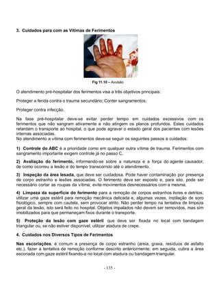 - 135 -
3. Cuidados para com as Vítimas de Ferimentos
Fig 11.10 – Avulsão
O atendimento pré-hospitalar dos ferimentos visa a três objetivos principais:
Proteger a ferida contra o trauma secundário; Conter sangramentos;
Proteger contra infecção.
Na fase pré-hospitalar deve-se evitar perder tempo em cuidados excessivos com os
ferimentos que não sangram ativamente e não atingem os planos profundos. Estes cuidados
retardam o transporte ao hospital, o que pode agravar o estado geral dos pacientes com lesões
internas associadas.
No atendimento a vítima com ferimentos deve-se seguir os seguintes passos e cuidados:
1) Controle do ABC é a prioridade como em qualquer outra vítima de trauma. Ferimentos com
sangramento importante exigem controle já no passo C.
2) Avaliação do ferimento, informando-se sobre a natureza e a força do agente causador,
de como ocorreu a lesão e do tempo transcorrido até o atendimento.
3) Inspeção da área lesada, que deve ser cuidadosa. Pode haver contaminação por presença
de corpo estranho e lesões associadas. O ferimento deve ser exposto e, para isto, pode ser
necessário cortar as roupas da vítima; evite movimentos desnecessários com a mesma.
4) Limpeza da superfície do ferimento para a remoção de corpos estranhos livres e detritos;
utilizar uma gaze estéril para remoção mecânica delicada e, algumas vezes, instilação de soro
fisiológico, sempre com cautela, sem provocar atrito. Não perder tempo na tentativa de limpeza
geral da lesão, isto será feito no hospital. Objetos impalados não devem ser removidos, mas sim
imobilizados para que permaneçam fixos durante o transporte.
5) Proteção da lesão com gaze estéril que deve ser fixada no local com bandagem
triangular ou, se não estiver disponível, utilizar atadura de crepe.
4. Cuidados nos Diversos Tipos de Ferimentos
Nas escoriações, é comum a presença de corpo estranho (areia, graxa, resíduos de asfalto
etc.), fazer a tentativa de remoção conforme descrito anteriormente; em seguida, cubra a área
escoriada com gaze estéril fixando-a no local com atadura ou bandagem triangular.
 