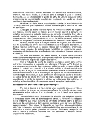 - 146 -
contratilidade miocárdica, ambas mediadas por mecanismos neuroendócrinos,
mantém, nas fases iniciais, a perfusão para o coração e para o cérebro.
Entretanto, ao ser ultrapassada a perda de 25% do volume circulante estes
mecanismos de compensação esgotam-se, resultando em queda do débito
cardíaco e da pressão arterial.
O volume circulante normal em um adulto normal é de aproximadamente
70 ml/kg, de forma que a hipotensão só será manifesta após a perda de de 1500
ml de sangue.
A redução do débito cardíaco implica na redução da oferta de oxigênio
aos tecidos. Mesmo assim, os tecidos podem manter estável o consumo de
oxigênio aumentando a extração deste gás da corrente circulatória. Com isto a
pressão parcial de oxigênio e a saturação da hemoglobina estão reduzidos no
sangue venoso misto (sangue colhido do tronco da artéria pulmonar) e com isto
haverá um alargamento da diferença artério-venosa de conteúdos de oxigênio.
Quando, mesmo após a extração máxima de oxigênio, este mecanismo
não for suficiente para prover as necessidades basais de oxigênio dos tecidos, a
hipóxia tecidual determinará a acidose láctica por metabolismo anaeróbico.
Mesmo nesta situação de deteriorização metabólica os mecanismos neuro-
endócrinos elicitaods desviam a perfusão da pele, músculos e rins para o cérebro
e o coração.
Se estes mecanismos não forem efetivos, a própria função cardíaca
estará comprometida pela hipóxia o que piorará ainda mais a perfusão periférica e
conseqüentemente a aporte de oxigênio aos tecidos.
Com a redução do aporte de oxigênio aos tecidos assim como outros
nutrientes necessários, a produção de adenosina trifosfato (ATP) diminui. A
manutenção e regeneração das membranas celulares serão comprometidas. O
edema do reticulo endoplasmático é a primeira evidência ultramicroscópica da
lesão hipóxia. A seguir, as mitocôndrias apresentam edema e condensação do
compartimento central. Com a manutenção da hipóxia, há rotura de lisossomos
com liberação de enzimas, as quais contribuem para digestão celular e depósitos
de cálcio dentro da célula. O evento de fragmentação de lisossomos pode ser
considerado o ponto de irreparável clínica. A restauração dos nutrientes e
oxigênio após este estágio não conseguia prevenir a eventual morte celular.
Resposta neuro-endócrina ao choque hemorrágico
Por ser o trauma e a hipovolemia uma constante ameaça a vida, a
natureza dotou os animais de mecanismos reflexos de proteção. A chave que
desencadeia estes reflexos é a hipotensão, o que indicará uma aparente
hipovolemia.
Toda hipotensão inicia um aumento de atividade dos receptores aórticos
e carotídeos assim como os barorreceptores atriais. O resultado é a resposta
neuro-endócrina que inclui aumento da atividade simpática sobre o coração
(aumento da contratilidade e da frequência cardíaca) e sobre os vasos periféricos
(vasoconstrição). Além disso há liberação do hormônio adrenocorticotrópico
(ACTH) e do hormônio antidiurético (ADH) pela hipófise, assim como liberação de
adrenalina e cortisol pelas glândulas supra-renais. Finalmente, receptores na
mácula densa e arteríolas aferentes dos rins estimulam o sistema renina-
angiotensina-aldosterona.
 