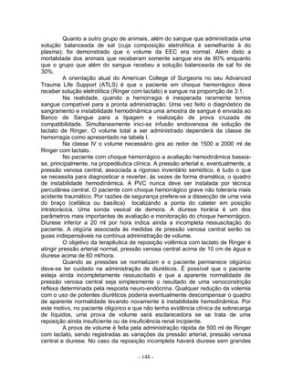 - 148 -
Quanto a outro grupo de animais, além do sangue que administrada uma
solução balanceada de sal (cuja composição eletrolítica é semelhante à do
plasma); foi demonstrado que o volume da EEC era normal. Além disto a
mortalidade dos animais que receberam somente sangue era de 80% enquanto
que o grupo que além do sangue recebeu a solução balanceada de sal foi de
30%.
A orientação atual do American College of Surgeons no seu Advanced
Trauma Life Support (ATLS) é que o paciente em choque hemorrágico deva
receber solução eletrolítica (Ringer com lactato) e sangue na proporrção de 3:1.
Na realidade, quando a hemorragia é inesperada raramente temos
sangue compatível para a pronta administração. Uma vez feito o diagnóstico de
sangramento e instabilidade hemodinâmica uma amostra de sangue é enviada ao
Banco de Sangue para a tipagem e realização de prova cruzada de
compatibilidade. Simultaneamente inici-se infusão endovenosa de solução de
lactato de Ringer. O volume total a ser administrado dependerá da classe de
hemorragia como apresentado na tabela I.
Na classe IV o volume necessário gira ao redor de 1500 a 2000 ml de
Ringer com lactato.
No paciente com choque hemorrágico a avaliação hemodinâmica baseia-
se, principalmente, na propedêutica clínica. A pressão arterial e, eventualmente, a
pressão venosa central, associada a rigoroso inventário semiótico, é tudo o que
se necessita para diagnosticar e reverter, às vezes de forma dramática, o quadro
de instabilidade hemodinâmica. A PVC nunca deve ser instalada por técnica
percutânea central. O paciente com choque hemorrágico grave não toleraria mais
acidente traumático. Por razões de segurança prefere-se a dissecção de uma veia
do braço (cefálica ou basílica) localizando a ponta do cateter em posição
intratorácica. Uma sonda vesical de demora. A diurese horária é um dos
parâmetros mais importantes de avaliação e monitoração do choque hemorrágico.
Diurese inferior a 20 ml por hora indica ainda a incompleta ressuscitação do
paciente. A oligúria associada às medidas de pressão venosa central serão os
guias indispensáveis na contínua administração de volume.
O objetivo da terapêutica de reposição volêmica com lactato de Ringer é
atingir pressão arterial normal, pressão venosa central acima de 10 cm de água e
diurese acima de 60 ml/hora.
Quando as pressões se normalizam e o paciente permanece oligúrico
deve-se ter cuidado na administração de diuréticos. È possível que o paciente
esteja ainda incompletamente ressuscitado e que a aparente normalidade de
pressão venosa central seja simplesmente o resultado de uma venoconstrição
reflexa determinada pela resposta neuro-endócrina. Qualquer redução da volemia
com o uso de potentes diuréticos poderia eventualmente descompensar o quadro
de aparente normalidade levando novamente à instabilidade hemodinâmica. Por
este motivo, no paciente oligúrico e que não tenha evidência clínica de sobrecarga
de líquidos, uma prova de volume será esclarecedora se se trata de uma
reposição ainda insuficiente ou de insuficiência renal incipiente.
A prova de volume é feita pela administração rápida de 500 ml de Ringer
com lactato, sendo registradas as variações da pressão arterial, pressão venosa
central e diurese. No caso da reposição incompleta haverá diurese sem grandes
 