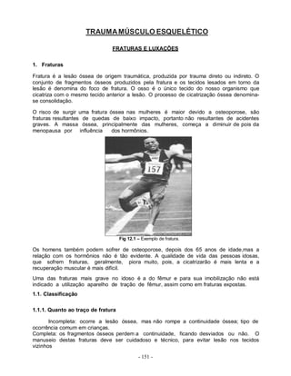 - 151 -
TRAUMAMÚSCULO ESQUELÉTICO
FRATURAS E LUXAÇÕES
1. Fraturas
Fratura é a lesão óssea de origem traumática, produzida por trauma direto ou indireto. O
conjunto de fragmentos ósseos produzidos pela fratura e os tecidos lesados em torno da
lesão é denomina do foco de fratura. O osso é o único tecido do nosso organismo que
cicatriza com o mesmo tecido anterior a lesão. O processo de cicatrização óssea denomina-
se consolidação.
O risco de surgir uma fratura óssea nas mulheres é maior devido a osteoporose, são
fraturas resultantes de quedas de baixo impacto, portanto não resultantes de acidentes
graves. A massa óssea, principalmente das mulheres, começa a diminuir de pois da
menopausa por influência dos hormônios.
Fig 12.1 – Exemplo de fratura.
Os homens também podem sofrer de osteoporose, depois dos 65 anos de idade,mas a
relação com os hormônios não é tão evidente. A qualidade de vida das pessoas idosas,
que sofrem fraturas, geralmente, piora muito, pois, a cicatrizarão é mais lenta e a
recuperação muscular é mais difícil.
Uma das fraturas mais grave no idoso é a do fêmur e para sua imobilização não está
indicado a utilização aparelho de tração de fêmur, assim como em fraturas expostas.
1.1. Classificação
1.1.1. Quanto ao traço de fratura
Incompleta: ocorre a lesão óssea, mas não rompe a continuidade óssea; tipo de
ocorrência comum em crianças.
Completa: os fragmentos ósseos perdem a continuidade, ficando desviados ou não. O
manuseio destas fraturas deve ser cuidadoso e técnico, para evitar lesão nos tecidos
vizinhos
 