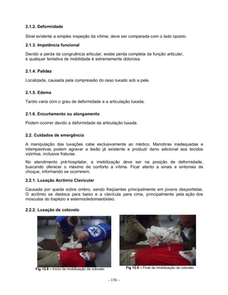 - 156 -
2.1.2. Deformidade
Sinal evidente a simples inspeção da vítima; deve ser comparada com o lado oposto.
2.1.3. Impotência funcional
Devido a perda da congruência articular, existe perda completa da função articular,
e qualquer tentativa de mobilidade é extremamente dolorosa.
2.1.4. Palidez
Localizada, causada pela compressão do osso luxado sob a pele.
2.1.5. Edema
Tardio varia com o grau de deformidade e a articulação luxada.
2.1.6. Encurtamento ou alongamento
Podem ocorrer devido a deformidade da articulação luxada.
2.2. Cuidados de emergência
A manipulação das luxações cabe exclusivamente ao médico. Manobras inadequadas e
intempestivas podem agravar a lesão já existente e produzir dano adicional aos tecidos
vizinhos, inclusive fraturas.
No atendimento pré-hospitalar, a imobilização deve ser na posição de deformidade,
buscando oferecer o máximo de conforto a vítima. Ficar atento a sinais e sintomas de
choque, informando se ocorrerem.
2.2.1. Luxação Acrômio Clavicular
Causada por queda sobre ombro, sendo freqüentes principalmente em jovens desportistas.
O acrômio se desloca para baixo e a clavícula para cima, principalmente pela ação dos
músculos do trapézio e esternocledomastóideo.
2.2.2. Luxação de cotovelo
Fig 12.8 – Início da imobilização de cotovelo Fig 12.9 – Final da imobilização de cotovelo
 