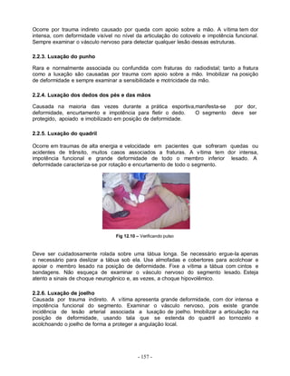 - 157 -
Ocorre por trauma indireto causado por queda com apoio sobre a mão. A vítima tem dor
intensa, com deformidade visível no nível da articulação do cotovelo e impotência funcional.
Sempre examinar o vásculo nervoso para detectar qualquer lesão dessas estruturas.
2.2.3. Luxação do punho
Rara e normalmente associada ou confundida com fraturas do radiodistal; tanto a fratura
como a luxação são causadas por trauma com apoio sobre a mão. Imobilizar na posição
de deformidade e sempre examinar a sensibilidade e motricidade da mão.
2.2.4. Luxação dos dedos dos pés e das mãos
Causada na maioria das vezes durante a prática esportiva,manifesta-se por dor,
deformidade, encurtamento e impotência para fletir o dedo. O segmento deve ser
protegido, apoiado e imobilizado em posição de deformidade.
2.2.5. Luxação do quadril
Ocorre em traumas de alta energia e velocidade em pacientes que sofreram quedas ou
acidentes de trânsito, muitos casos associados a fraturas. A vítima tem dor intensa,
impotência funcional e grande deformidade de todo o membro inferior lesado. A
deformidade caracteriza-se por rotação e encurtamento de todo o segmento.
Fig 12.10 – Verificando pulso
Deve ser cuidadosamente rolada sobre uma tábua longa. Se necessário ergue-Ia apenas
o necessário para deslizar a tábua sob ela. Use almofadas e cobertores para acolchoar e
apoiar o membro lesado na posição de deformidade. Fixe a vítima a tábua com cintos e
bandagens. Não esqueça de examinar o vásculo nervoso do segmento lesado. Esteja
atento a sinais de choque neurogênico e, as vezes, a choque hipovolêmico.
2.2.6. Luxação de joelho
Causada por trauma indireto. A vítima apresenta grande deformidade, com dor intensa e
impotência funcional do segmento. Examinar o vásculo nervoso, pois existe grande
incidência de lesão arterial associada a luxação de joelho. Imobilizar a articulação na
posição de deformidade, usando tala que se estenda do quadril ao tornozelo e
acolchoando o joelho de forma a proteger a angulação local.
 