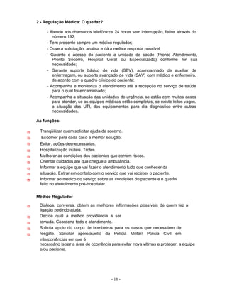 - 16 -
2 - Regulação Médica: O que faz?
- Atende aos chamados telefônicos 24 horas sem interrupção, feitos através do
número 192;
- Tem presente sempre um médico regulador;
- Ouve a solicitação, analisa e dá a melhor resposta possível;
- Garante o acesso do paciente a unidade de saúde (Pronto Atendimento,
Pronto Socorro, Hospital Geral ou Especializado) conforme for sua
necessidade;
- Garante suporte básico de vida (SBV), acompanhado de auxiliar de
enfermagem, ou suporte avançado de vida (SAV) com médico e enfermeiro,
de acordo com o quadro clínico do paciente;
- Acompanha e monitoriza o atendimento até a recepção no serviço de saúde
para o qual foi encaminhado;
- Acompanha a situação das unidades de urgência, se estão com muitos casos
para atender, se as equipes médicas estão completas, se existe leitos vagos,
a situação das UTI, dos equipamentos para dia diagnostico entre outras
necessidades.
As funções:
Tranqüilizar quem solicitar ajuda de socorro.
Escolher para cada caso a melhor solução.
Evitar: ações desnecessárias.
Hospitalização inúteis. Trotes.
Melhorar as condições dos pacientes que correm riscos.
Orientar cuidados até que chegue a ambulância.
Informar a equipe que vai fazer o atendimento tudo que conhecer da
situação. Entrar em contato com o serviço que vai receber o paciente.
Informar ao medico do serviço sobre as condições do paciente e o que foi
feito no atendimento pré-hospitalar.
Médico Regulador
Dialoga, conversa, obtém as melhores informações possíveis de quem fez a
ligação pedindo ajuda.
Decide qual a melhor providência a ser
tomada. Coordena todo o atendimento.
Solicita apoio do corpo de bombeiros para os casos que necessitem de
resgate. Solicitar apoio/auxilio da Policia Militar/ Policia Civil em
intercorrências em que é
necessário isolar a área de ocorrência para evitar nova vitimas e proteger, a equipe
e/ou paciente.
 