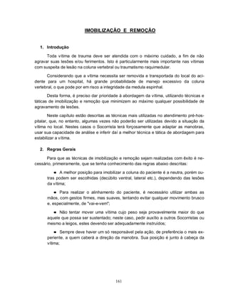 161
IMOBILIZAÇÃO E REMOÇÃO
1. Introdução
Toda vítima de trauma deve ser atendida com o máximo cuidado, a fim de não
agravar suas lesões e/ou ferimentos. Isto é particularmente mais importante nas vítimas
com suspeita de lesão na coluna vertebral ou traumatismo raquimedular.
Considerando que a vítima necessita ser removida e transportada do local do aci-
dente para um hospital, há grande probabilidade de manejo excessivo da coluna
vertebral, o que pode por em risco a integridade da medula espinhal.
Desta forma, é preciso dar prioridade à abordagem da vítima, utilizando técnicas e
táticas de imobilização e remoção que minimizem ao máximo qualquer possibilidade de
agravamento de lesões.
Neste capítulo estão descritas as técnicas mais utilizadas no atendimento pré-hos-
pitalar, que, no entanto, algumas vezes não poderão ser utilizadas devido a situação da
vítima no local. Nestes casos o Socorrista terá forçosamente que adaptar as manobras,
usar sua capacidade de análise e inferir daí a melhor técnica e tática de abordagem para
estabilizar a vítima.
2. Regras Gerais
Para que as técnicas de imobilização e remoção sejam realizadas com êxito é ne-
cessário, primeiramente, que se tenha conhecimento das regras abaixo descritas:
● A melhor posição para imobilizar a coluna do paciente é a neutra, porém ou-
tras podem ser escolhidas (decúbito ventral, lateral etc.), dependendo das lesões
da vítima;
● Para realizar o alinhamento do paciente, é necessário utilizar ambas as
mãos, com gestos firmes, mas suaves, tentando evitar qualquer movimento brusco
e, especialmente, de "vai-e-vem";
● Não tentar mover uma vítima cujo peso seja provavelmente maior do que
aquele que possa ser sustentado; neste caso, pedir auxílio a outros Socorristas ou
mesmo a leigos, estes devendo ser adequadamente instruídos;
● Sempre deve haver um só responsável pela ação, de preferência o mais ex-
periente, a quem caberá a direção da manobra. Sua posição é junto à cabeça da
vítima;
 