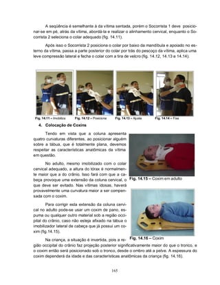 165
A seqüência é semelhante à da vítima sentada, porém o Socorrista 1 deve posicio-
nar-se em pé, atrás da vítima, abordá-la e realizar o alinhamento cervical, enquanto o So-
corrista 2 seleciona o colar adequado (fig. 14.11).
Após isso o Socorrista 2 posiciona o colar por baixo da mandíbula e apoiado no es-
terno da vítima, passa a parte posterior do colar por trás do pescoço da vítima, aplica uma
leve compressão lateral e fecha o colar com a tira de velcro (fig. 14.12, 14.13 e 14.14).
Fig. 14.11 – Imobiliza Fig. 14.12 – Posiciona Fig. 14.13 – Ajusta Fig. 14.14 – Fixa
4. Colocação de Coxins
Tendo em vista que a coluna apresenta
quatro curvaturas diferentes, ao posicionar alguém
sobre a tábua, que é totalmente plana, devemos
respeitar as características anatômicas da vítima
em questão.
No adulto, mesmo imobilizado com o colar
cervical adequado, a altura do tórax é normalmen-
te maior que a do crânio. Isso fará com que a ca-
beça provoque uma extensão da coluna cervical, o
que deve ser evitado. Nas vítimas idosas, haverá
provavelmente uma curvatura maior a ser compen-
sada com o coxim.
Para corrigir esta extensão da coluna cervi-
cal no adulto pode-se usar um coxim de pano, es-
puma ou qualquer outro material sob a região occi-
pital do crânio, caso não esteja afixado na tábua o
imobilizador lateral de cabeça que já possui um co-
xim (fig.14.15).
Na criança, a situação é invertida, pois a re-
Fig. 14.15 – Coxim em adulto
Fig. 14.16 – Coxim
gião occipital do crânio faz projeção posterior significativamente maior do que o tronco, e
o coxim então será posicionado sob o tronco, desde o ombro até a pelve. A espessura do
coxim dependerá da idade e das características anatômicas da criança (fig. 14.16).
 