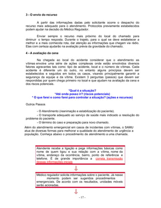 - 17 -
3 - O envio do recurso
A partir das informações dadas pelo solicitante ocorre o despacho do
recurso mais adequado para o atendimento. Protocolos previamente estabelecidos
podem ajudar na decisão do Médico Regulador.
Enviar sempre o recurso mais próximo do local do chamado para
diminuir o tempo resposta. Durante o trajeto, para o qual se deve estabelecer a
melhor e a mais conhecida rota, dar atenção as informações que chegam via rádio.
Elas com certeza ajudarão na avaliação prévia da gravidade do chamado.
4 - A avaliação da cena
Na chegada ao local do acidente considerar que o atendimento as
vítimas envolve uma série de ações complexas onde estão envolvidos diversos
fatores agravantes tais como: tipo de acidente, local e o número de vítimas. Cada
acidente é diferente um do outro, no entanto alguns princípios devem ser
estabelecidos e seguidos em todos os casos, visando principalmente garantir a
segurança da equipe e da vítima. Existem 3 perguntas (passos) que devem ser
respondidas por quem chega primeiro no local e que ajudam na avaliação da cena e
dos riscos potenciais.
*Qual é a situação?
*Até onde posso ir? (riscos potenciais)
* O que farei e como farei para controlar a situação? (ações e recursos)
Outros Passos
- O Atendimento (reanimação e estabilização do paciente).
- O transporte adequado ao serviço de saúde mais indicado a resolução do
problema do paciente.
- O término do caso e preparação para novo chamado.
Além do atendimento emergencial em casos de incidentes com vítimas, o SAMU
atua de diversas formas para melhorar a qualidade do atendimento de urgência a
população. Conheça abaixo o procedimento de atendimento a uma chamada.
Atendente recebe a ligação e pega informações básicas como
nome de quem ligou e sua relação com a vítima, nome da
vítima, endereço da ocorrência, bairro, ponto de referência e
telefone. É de grande importância a correta transmissão
dessas informações iniciais
Médico regulador solicita informações sobre o paciente. Já nesse
momento podem ser sugeridos procedimentos
emergenciais. De acordo com os resultados, unidades móveis
serão acionadas.
 