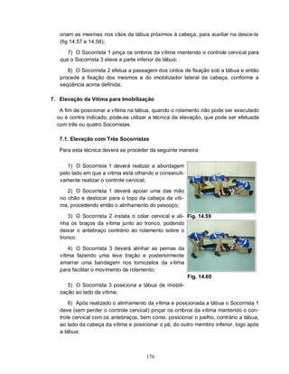 176
onam as mesmas nos vãos da tábua próximos à cabeça, para auxiliar na desce-la
(fig 14.57 e 14.58);
7) O Socorrista 1 pinça os ombros da vítima mantendo o controle cervical para
que o Socorrista 3 eleve a parte inferior da tábua;
8) O Socorrista 2 efetua a passagem dos cintos de fixação sob a tábua e então
procede a fixação dos mesmos e do imobilizador lateral de cabeça, conforme a
seqüência acima definida;
7. Elevação da Vítima para Imobilização
A fim de posicionar a vítima na tábua, quando o rolamento não pode ser executado
ou é contra indicado, pode-se utilizar a técnica de elevação, que pode ser efetuada
com três ou quatro Socorristas.
7.1. Elevação com Três Socorristas
Para esta técnica deverá se proceder da seguinte maneira:
1) O Socorrista 1 deverá realizar a abordagem
pelo lado em que a vítima está olhando e consecuti-
vamente realizar o controle cervical;
2) O Socorrista 1 deverá apoiar uma das mão
no chão e deslocar para o topo da cabeça da víti-
ma, procedendo então o alinhamento do pescoço;
3) O Socorrista 2 instala o colar cervical e ali-
nha os braços da vítima junto ao tronco, podendo
deixar o antebraço contrário ao rolamento sobre o
tronco;
4) O Socorrista 3 deverá alinhar as pernas da
vítima fazendo uma leve tração e posteriormente
amarrar uma bandagem nos tornozelos da vítima
para facilitar o movimento de rolamento;
5) O Socorrista 3 posiciona a tábua de imobili-
zação ao lado da vítima;
Fig. 14.59
Fig. 14.60
6) Após realizado o alinhamento da vítima e posicionada a tábua o Socorrista 1
deve (sem perder o controle cervical) pinçar os ombros da vítima mantendo o con-
trole cervical com os antebraços, bem como, posicionar o joelho, contrário a tábua,
ao lado da cabeça da vítima e posicionar o pé, do outro membro inferior, logo após
a tábua;
 