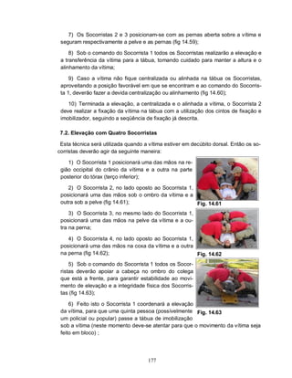 177
7) Os Socorristas 2 e 3 posicionam-se com as pernas aberta sobre a vítima e
seguram respectivamente a pelve e as pernas (fig 14.59);
8) Sob o comando do Socorrista 1 todos os Socorristas realizarão a elevação e
a transferência da vítima para a tábua, tomando cuidado para manter a altura e o
alinhamento da vítima;
9) Caso a vítima não fique centralizada ou alinhada na tábua os Socorristas,
aproveitando a posição favorável em que se encontram e ao comando do Socorris-
ta 1, deverão fazer a devida centralização ou alinhamento (fig 14.60);
10) Terminada a elevação, a centralizada e o alinhada a vítima, o Socorrista 2
deve realizar a fixação da vítima na tábua com a utilização dos cintos de fixação e
imobilizador, seguindo a seqüência de fixação já descrita.
7.2. Elevação com Quatro Socorristas
Esta técnica será utilizada quando a vítima estiver em decúbito dorsal. Então os so-
corristas deverão agir da seguinte maneira:
1) O Socorrista 1 posicionará uma das mãos na re-
gião occipital do crânio da vítima e a outra na parte
posterior do tórax (terço inferior);
2) O Socorrista 2, no lado oposto ao Socorrista 1,
posicionará uma das mãos sob o ombro da vítima e a
outra sob a pelve (fig 14.61);
3) O Socorrista 3, no mesmo lado do Socorrista 1,
posicionará uma das mãos na pelve da vítima e a ou-
tra na perna;
4) O Socorrista 4, no lado oposto ao Socorrista 1,
posicionará uma das mãos na coxa da vítima e a outra
na perna (fig 14.62);
5) Sob o comando do Socorrista 1 todos os Socor-
ristas deverão apoiar a cabeça no ombro do colega
que está a frente, para garantir estabilidade ao movi-
mento de elevação e a integridade física dos Socorris-
tas (fig 14.63);
6) Feito isto o Socorrista 1 coordenará a elevação
da vítima, para que uma quinta pessoa (possívelmente
um policial ou popular) passe a tábua de imobilização
Fig. 14.61
Fig. 14.62
Fig. 14.63
sob a vítima (neste momento deve-se atentar para que o movimento da vítima seja
feito em bloco) ;
 