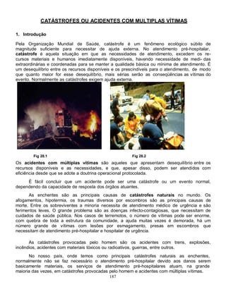 187
CATÁSTROFES OU ACIDENTES COM MULTIPLAS VÍTIMAS
1. Introdução
Pela Organização Mundial de Saúde, catástrofe é um fenômeno ecológico súbito de
magnitude suficiente para necessitar de ajuda externa. No atendimento pré-hospitalar,
catástrofe é aquela situação em que as necessidades de atendimento, excedem os re-
cursos materiais e humanos imediatamente disponíveis, havendo necessidade de medi- das
extraordinárias e coordenadas para se manter a qualidade básica ou mínima de atendimento. É
um desequilíbrio entre os recursos disponíveis e os prescindíveis para o atendimento, de modo
que quanto maior for esse desequilíbrio, mais sérias serão as conseqüências as vítimas do
evento. Normalmente as catástrofes exigem ajuda externa.
Fig 28.1 Fig 28.2
Os acidentes com múltiplas vítimas são aqueles que apresentam desequilíbrio entre os
recursos disponíveis e as necessidades, e que, apesar disso, podem ser atendidos com
eficiência desde que se adote a doutrina operacional protocolada.
É fácil concluir que um acidente pode ser uma catástrofe ou um evento normal,
dependendo da capacidade de resposta dos órgãos atuantes.
As enchentes são as principais causas de catástrofes naturais no mundo. Os
afogamentos, hipotermia, os traumas diversos por escombros são as principais causas de
morte. Entre os sobreviventes a minoria necessita de atendimento médico de urgência e são
ferimentos leves. O grande problema são as doenças infecto-contagiosas, que necessitam de
cuidados de saúde pública. Nos casos de terremotos, o número de vítimas pode ser enorme,
com quebra de toda a estrutura da comunidade, a ajuda muitas vezes é demorada, há um
número grande de vítimas com lesões por esmagamento, presas em escombros que
necessitam de atendimento pré-hospitalar e hospitalar de urgência.
As catástrofes provocadas pelo homem são os acidentes com trens, explosões,
incêndios, acidentes com materiais tóxicos ou radioativos, guerras, entre outros.
No nosso país, onde temos como principais catástrofes naturais as enchentes,
normalmente não se faz necessário o atendimento pré-hospitalar devido aos danos serem
basicamente materiais, os serviços de atendimento pré-hospitalares atuam, na grande
maioria das vezes, em catástrofes provocadas pelo homem e acidentes com múltiplas vítimas.
 