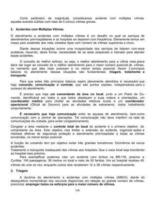 188
Como parâmetro de magnitude, consideramos acidente com múltiplas vítimas
aqueles eventos súbitos com mais de 5 (cinco) vítimas graves.
2. Acidentes com Múltiplas Vítimas
O atendimento a acidentes com múltiplas vítimas é um desafio no qual os serviços de
atendimentos pré-hospitalares e os hospitais se deparam com freqüência. Diariamente temos em
nosso país acidentes dos mais variados tipos com número de vítimas superiores a cinco.
Diante dessas situações ocorre uma incapacidade dos serviços de lidarem com esse
problema, havendo, desta forma, necessidade de se estar preparado e treinado para atender
esses acidentes.
O conceito do melhor esforço, ou seja, o melhor atendimento para a vítima mais grave
deve dar lugar ao conceito de o melhor atendimento para o maior número possível de vítimas,
no momento que elas mais precisam e no menor tempo possível. Assim 3 princípios
básicos no atendimento dessas situações são fundamentais: triagem, tratamento e
transporte.
Para que estes três princípios básicos sejam plenamente atendidos é necessário que
haja comando, comunicação e controle, que são pontos capitais, indispensáveis para o
sucesso do atendimento.
É preciso que haja um comandante da área no local, junto a um Posto de Co-
mando, identificável por todos e que todos obedeçam a suas ordens e orientações; um
coordenador médico para chefiar as atividades médicas locais e um coordenador
operacional (Oficial de Socorro) para as atividades de salvamento, todos trabalhando
conjuntamente.
É necessário que haja comunicação entre as equipes de atendimento, bem como
comunicação com a central de operações. Tal comunicação não deve interferir na rede de
comunicações da unidade, para evitar congestionamento.
Congelar a área mediante o controle total do local do acidente é o primeiro objetivo do
comandante da área. Este objetivo visa limitar a extensão do acidente, organizar ações e
medidas efetivas de segurança proteção e atendimento pré-hospitalar a todas as vítimas
envolvidas, no menor tempo possível.
A função de comando tem por objetivo evitar três grandes transtornos: Ocorrência de novos
acidentes;
Tratamento e transporte inadequado das vítimas aos hospitais; Que o caos local seja transferido
ao hospital mais próximo.
Para exemplificar podemos citar um acidente com ônibus na BR-116, próximo a
Curitiba: 140 passageiros; 36 mortos no local e mais de 50 feridos. Um só hospital recebeu 40
vítimas de uma só vez, enquanto outros dois receberam 12 e 08 vítimas respectivamente.
3. Triagem
A doutrina do atendimento a acidentes com múltiplas vítimas (AMUV), diante do
desequilíbrio momentâneo dos recursos disponíveis em relação ao grande número de vítimas,
preconiza: empregar todos os esforços para o maior número de vítimas.
 