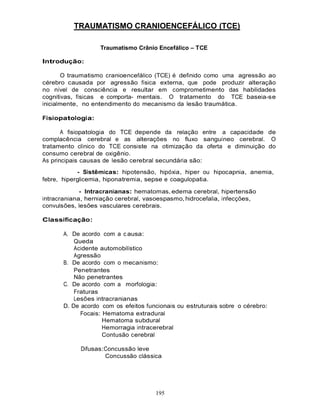 195
TRAUMATISMO CRANIOENCEFÁLICO (TCE)
Traumatismo Crânio Encefálico – TCE
Introdução:
O traumatismo cranioencefálico (TCE) é definido como uma agressão ao
cérebro causada por agressão física externa, que pode produzir alteração
no nível de consciência e resultar em comprometimento das habilidades
cognitivas, físicas e comporta- mentais. O tratamento do TCE baseia-se
inicialmente, no entendimento do mecanismo da lesão traumática.
Fisiopatologia:
A fisiopatologia do TCE depende da relação entre a capacidade de
complacência cerebral e as alterações no fluxo sanguíneo cerebral. O
tratamento clínico do TCE consiste na otimização da oferta e diminuição do
consumo cerebral de oxigênio.
As principais causas de lesão cerebral secundária são:
- Sistêmicas: hipotensão, hipóxia, hiper ou hipocapnia, anemia,
febre, hiperglicemia, hiponatremia, sepse e coagulopatia.
- Intracranianas: hematomas, edema cerebral, hipertensão
intracraniana, herniação cerebral, vasoespasmo, hidrocefalia, infecções,
convulsões, lesões vasculares cerebrais.
Classificação:
A. De acordo com a c ausa:
Queda
Acidente automobilístico
Agressão
B. De acordo com o mecanismo:
Penetrantes
Não penetrantes
C. De acordo com a morfologia:
Fraturas
Lesões intracranianas
D. De acordo com os efeitos funcionais ou estruturais sobre o cérebro:
Focais: Hematoma extradural
Hematoma subdural
Hemorragia intracerebral
Contusão cerebral
Difusas:Concussão leve
Concussão clássica
 