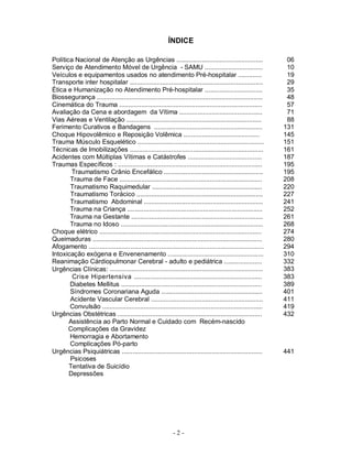 - 2 -
ÍNDICE
Política Nacional de Atenção as Urgências ................................................ 06
Serviço de Atendimento Móvel de Urgência - SAMU ................................ 10
Veículos e equipamentos usados no atendimento Pré-hospitalar ............. 19
Transporte inter hospitalar .......................................................................... 29
Ética e Humanização no Atendimento Pré-hospitalar ................................ 35
Biossegurança ............................................................................................ 48
Cinemática do Trauma ............................................................................... 57
Avaliação da Cena e abordagem da Vítima .............................................. 71
Vias Aéreas e Ventilação ........................................................................... 88
Ferimento Curativos e Bandagens ............................................................ 131
Choque Hipovolêmico e Reposição Volêmica .......................................... 145
Trauma Músculo Esquelético ...................................................................... 151
Técnicas de Imobilizações .......................................................................... 161
Acidentes com Múltiplas Vítimas e Catástrofes ......................................... 187
Traumas Específicos : ................................................................................ 195
Traumatismo Crânio Encefálico ....................................................... 195
Trauma de Face ............................................................................... 208
Traumatismo Raquimedular ............................................................. 220
Traumatismo Torácico ...................................................................... 227
Traumatismo Abdominal .................................................................. 241
Trauma na Criança ........................................................................... 252
Trauma na Gestante ......................................................................... 261
Trauma no Idoso ............................................................................... 268
Choque elétrico .......................................................................................... 274
Queimaduras .............................................................................................. 280
Afogamento ................................................................................................. 294
Intoxicação exógena e Envenenamento ..................................................... 310
Reanimação Cárdiopulmonar Cerebral - adulto e pediátrica ..................... 332
Urgências Clínicas: ..................................................................................... 383
Crise Hipertensiva ....................................................................... 383
Diabetes Mellitus .............................................................................. 389
Síndromes Coronariana Aguda ........................................................ 401
Acidente Vascular Cerebral .............................................................. 411
Convulsão ......................................................................................... 419
Urgências Obstétricas ................................................................................ 432
Assistência ao Parto Normal e Cuidado com Recém-nascido
Complicações da Gravidez
Hemorragia e Abortamento
Complicações Pó-parto
Urgências Psiquiátricas .............................................................................. 441
Psicoses
Tentativa de Suicídio
Depressões
 