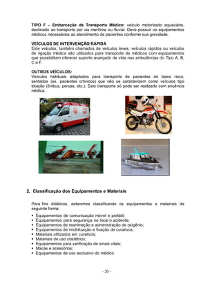 - 20 -
TIPO F – Embarcação de Transporte Médico: veículo motorizado aquaviário,
destinado ao transporte por via marítima ou fluvial. Deve possuir os equipamentos
médicos necessários ao atendimento de pacientes conforme sua gravidade.
VEÍCULOS DE INTERVENÇÃO RÁPIDA
Este veículos, também chamados de veículos leves, veículos rápidos ou veículos
de ligação médica são utilizados para transporte de médicos com equipamentos
que possibilitam oferecer suporte avançado de vida nas ambulâncias do Tipo A, B,
C e F.
OUTROS VEÍCULOS:
Veículos habituais adaptados para transporte de pacientes de baixo risco,
sentados (ex. pacientes crônicos) que não se caracterizem como veículos tipo
lotação (ônibus, peruas, etc.). Este transporte só pode ser realizado com anuência
médica.
2. Classificação dos Equipamentos e Materiais
Para fins didáticos, estaremos classificando os equipamentos e materiais da
seguinte forma:
 Equipamentos de comunicação móvel e portátil;
 Equipamentos para segurança no local o acidente;
 Equipamentos de reanimação e administração de oxigênio;
 Equipamentos de imobilização e fixação de curativos;
 Materiais utilizados em curativos;
 Materiais de uso obstétrico;
 Equipamentos para verificação de sinais vitais;
 Macas e acessórios;
 Equipamentos de uso exclusivo do médico.
 