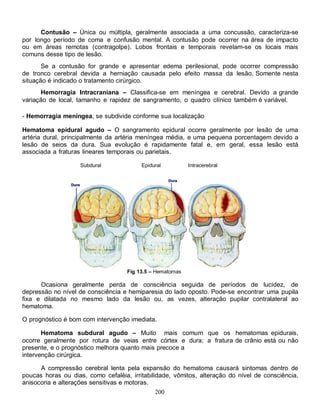 200
Contusão – Única ou múltipla, geralmente associada a uma concussão, caracteriza-se
por longo período de coma e confusão mental. A contusão pode ocorrer na área de impacto
ou em áreas remotas (contragolpe). Lobos frontais e temporais revelam-se os locais mais
comuns desse tipo de lesão.
Se a contusão for grande e apresentar edema perilesional, pode ocorrer compressão
de tronco cerebral devida a herniação causada pelo efeito massa da lesão. Somente nesta
situação é indicado o tratamento cirúrgico.
Hemorragia Intracraniana – Classifica-se em meníngea e cerebral. Devido a grande
variação de local, tamanho e rapidez de sangramento, o quadro clínico também é variável.
- Hemorragia meníngea, se subdivide conforme sua localização
Hematoma epidural agudo – O sangramento epidural ocorre geralmente por lesão de uma
artéria dural, principalmente da artéria meníngea média, e uma pequena porcentagem devido a
lesão de seios da dura. Sua evolução é rapidamente fatal e, em geral, essa lesão está
associada a fraturas lineares temporais ou parietais.
Subdural Epidural Intracerebral
Fig 13.5 – Hematomas
Ocasiona geralmente perda de consciência seguida de períodos de lucidez, de
depressão no nível de consciência e hemiparesia do lado oposto. Pode-se encontrar uma pupila
fixa e dilatada no mesmo lado da lesão ou, as vezes, alteração pupilar contralateral ao
hematoma.
O prognóstico é bom com intervenção imediata.
Hematoma subdural agudo – Muito mais comum que os hematomas epidurais,
ocorre geralmente por rotura de veias entre córtex e dura; a fratura de crânio está ou não
presente, e o prognóstico melhora quanto mais precoce a
intervenção cirúrgica.
A compressão cerebral lenta pela expansão do hematoma causará sintomas dentro de
poucas horas ou dias, como cefaléia, irritabilidade, vômitos, alteração do nível de consciência,
anisocoria e alterações sensitivas e motoras.
 