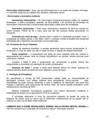 201
Hemorragia subaracnóide – Esse tipo de hemorragia leva a um quadro de irritação meníngea,
e o paciente queixa-se de cefaléia e/ou fotofobia; tratamento clínico.
- Hemorragias e lacerações cerebrais
Hematomas intracerebrais – As hemorragias intraparenquimatosas podem ter qualquer
localização; o déficit neurológico depende da área afetada e do tamanho da hemorragia. As
hemorragias intraventricular e cerebral estão associadas a altas taxas de mortalidade.
Ferimentos penetrantes – Todo corpo intracraniano estranho só deve ser retirado em
centro cirúrgico. Fixá-Io se for o caso, para que ele não produza lesões secundárias no
transporte.
Ferimento por arma de fogo – Quanto maior o calibre e a velocidade do projétil, maior a
probalidade de lesões graves e até letais. Cobrir a entrada e saída do projétil com compressa
esterilizada até o tratamento neurocirúrgico ser providenciado.
2.4. Ferimento de Couro Cabeludo
Apesar da aparência dramática, o escalpe geralmente causa poucas complicações. A
localização e o tipo de lesão nos dão a noção de força e direção da energia transmitida.
Perda sangüínea – o sangramento por lesão de couro cabeludo pode ser extenso e,
especialmente em crianças, levar ao choque hipovolêmico; em adultos, sempre procurar outra
causa para o choque.
Localizar a lesão e parar o sangramento por compressão; a grande maioria dos
sangramentos é controlada com aplicação de curativo compressivo.
Inspeção da lesão – avaliar a lesão para detectar fratura de crânio, presença de
material estranho abaixo da lesão de couro cabeludo e perda de líquor.
3. Avaliação de Emergência
No atendimento a vítimas de TCE, permanecem válidas todas as recomendações da
abordagem primária, com ênfase especial para aproteçãoda coluna cervical, pela
possibilidade de lesão cervical associada, e para a vigilância da respiração, que pode ficar
irregular e deficitária, pela compressão de centros vitais. Se houver parada respiratória, iniciar
imediatamente manobras de RCR.
Realizar avaliações neurológicas sucessivas, pois podem demonstrar tendência a
estabilidade do quadro ou ao agravamento (TCE em evolução).
É prioridade determinar o nível de consciência baseado na escala de coma de
Glasgow. Se estiver igual ou menor que 8, determinar imediatamente se as pupilas são si-
métricas ou não e se há déficit motor localizado.
LEMBRAR QUE O EXAME NEUROLÓGICO NORMAL INCLUI ESTADO MENTAL NORMAL e
não deve presumir que a alteração de consciência seja por intoxicação alcoólica.
 