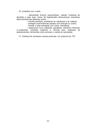 207
16. Cuidados com a pele:
- descartado trauma raquimedular, realizar mudança de
decúbito a cada duas horas. Se hipertensão intracraniana: manobras
descompressivas utilizando coxins
- colchão perfilado, protetores de calcâneos e de cabeça.
- proteger proeminências ósseas com bóia-gel ou coxins.
- manter a pele hidratada com creme hidratante.
- inspecionar couro cabeludo, genitálias, membros inferiores
e superiores, condutos auditivos e narinas para pesquisa de
abaulamentos, ferimentos corto-contusos e saída de secreções.
17. Profilaxia de trombose venosa profunda: ver protocolo de TVP
 