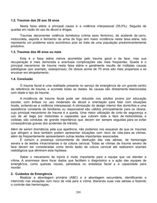 209
1.2. Traumas dos 20 aos 39 anos
Nesta faixa etária a principal causa é a violência interpessoal (55,5%). Seguida de
quedas em razão do uso de álcool e drogas.
Traumas decorrentes violência doméstica (vítima sexo feminino), de acidente de carro,
motocicleta, esporte e ferimento de arma de fogo tem maior incidência nesta faixa etária. Isto
representa um problema sócio econômico pois se trata de uma população predominantemente
produtiva.
1.3. Traumas dos 40 anos ou mais
Esta é a faixa etária menos acometida pelo trauma geral e de face, mas sua
recuperação é mais demorada e eventuais complicações são mais freqüentes. Queda é o
principal mecanismo de trauma nesta faixa etária e geralmente resulta de múltiplas causas
patológicas (por exemplo, osteoporose). Os idosos acima de 70 anos são mais propensos a se
envolver em atropelamento.
1.4. Conclusão
O trauma facial é uma realidade presente no serviço de emergência de um grande centro
de referência de trauma, e acomete todas as idades. As causas são diretamente relacionadas
com idade e tipo do trauma.
A incidência de trauma facial pode ser reduzida nos adultos jovens por educação
escolar, com ênfase no uso moderado de álcool e orientação para lidar com situações
hostis, evitando-se a violência interpessoal. A otimização do design interno dos domicílios e uma
assistência constante de familiares ou responsável são válidos principalmente para os idosos,
cujo principal mecanismo de trauma é a queda. Uma maior utilização de cinto de segurança e
uso de air bags por motoristas e capacetes que cubram toda a face de motociclistas e
ciclistas são condutas de grande importância que devem ser sempre seguidas para se evitar
conseqüências graves dos acidentes de trânsito.
Além de serem dramáticos pela sua aparência, não podemos nos esquecer de que os traumas
que atingem a face também podem apresentar situações com risco de vida para as vítimas,
além de freqüentemente apresentarem outras lesões importantes associadas.
É comum a presença concomitante de obstrução das vias aéreas, de hemorragia
severa e de lesões intracranianas e da coluna cervical. Todas as vítimas de trauma severo de
face devem ser consideradas como tendo lesão de coluna cervical até realizarem exames
radiológicos que eliminem esta hipótese.
Saber o mecanismo de injúria é muito importante para a equipe que vai atender a
vítima. A anamnese deve focar dados que facilitem o diagnóstico e a ação das equipes de
emergência, como queixas visuais, parestesia ou anestesia facial e a capacidade para
morder.
2. Cuidados de Emergência
Realizar a abordagem primária (ABC) e a abordagem secundária, identificando e
intervindo nas situações com risco de vida para a vítima, liberando suas vias aéreas e fazendo
o controle das hemorragias.
 