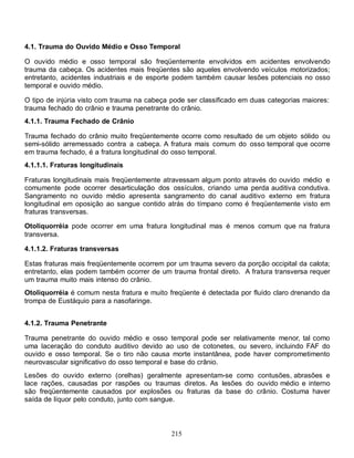 215
4.1. Trauma do Ouvido Médio e Osso Temporal
O ouvido médio e osso temporal são freqüentemente envolvidos em acidentes envolvendo
trauma da cabeça. Os acidentes mais freqüentes são aqueles envolvendo veículos motorizados;
entretanto, acidentes industriais e de esporte podem também causar lesões potenciais no osso
temporal e ouvido médio.
O tipo de injúria visto com trauma na cabeça pode ser classificado em duas categorias maiores:
trauma fechado do crânio e trauma penetrante do crânio.
4.1.1. Trauma Fechado de Crânio
Trauma fechado do crânio muito freqüentemente ocorre como resultado de um objeto sólido ou
semi-sólido arremessado contra a cabeça. A fratura mais comum do osso temporal que ocorre
em trauma fechado, é a fratura longitudinal do osso temporal.
4.1.1.1. Fraturas longitudinais
Fraturas longitudinais mais freqüentemente atravessam algum ponto através do ouvido médio e
comumente pode ocorrer desarticulação dos ossículos, criando uma perda auditiva condutiva.
Sangramento no ouvido médio apresenta sangramento do canal auditivo externo em fratura
longitudinal em oposição ao sangue contido atrás do tímpano como é freqüentemente visto em
fraturas transversas.
Otoliquorréia pode ocorrer em uma fratura longitudinal mas é menos comum que na fratura
transversa.
4.1.1.2. Fraturas transversas
Estas fraturas mais freqüentemente ocorrem por um trauma severo da porção occipital da calota;
entretanto, elas podem também ocorrer de um trauma frontal direto. A fratura transversa requer
um trauma muito mais intenso do crânio.
Otoliquorréia é comum nesta fratura e muito freqüente é detectada por fluído claro drenando da
trompa de Eustáquio para a nasofaringe.
4.1.2. Trauma Penetrante
Trauma penetrante do ouvido médio e osso temporal pode ser relativamente menor, tal como
uma laceração do conduto auditivo devido ao uso de cotonetes, ou severo, incluindo FAF do
ouvido e osso temporal. Se o tiro não causa morte instantânea, pode haver comprometimento
neurovascular significativo do osso temporal e base do crânio.
Lesões do ouvido externo (orelhas) geralmente apresentam-se como contusões, abrasões e
lace rações, causadas por raspões ou traumas diretos. As lesões do ouvido médio e interno
são freqüentemente causados por explosões ou fraturas da base do crânio. Costuma haver
saída de líquor pelo conduto, junto com sangue.
 