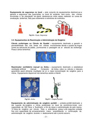 - 22 -
Equipamento de segurança no local – este conjunto de equipamentos destinam-se a
garantir a segurança das guarnições no local do acidente, bem como, das vítimas
envolvidas e da população em geral; destacam-se entre esses materiais os cones de
sinalização, lanternas, fitas para isolamento e extintores de incêndios.
Fig 5.4 – Equip. Segurança
3.3. Equipamentos de Reanimação e Administração de Oxigênio
Cânula orofaríngea ou Cânula de Guedel – equipamento destinado a garantir a
permeabilidade das vias áreas em vítimas inconscientes devido a queda da língua
contra as estruturas do palato, promovendo a passagem de ar através da orofaringe.
Possui vários tamanhos
Reanimador ventilatório manual ou Ambu – equipamento destinado a estabelecer
ventilação artificial manual. Composto de bolsa, valva ou válvula e máscara,
garantindo assim eficiente insuflação de ar e maior concentração de oxigênio para a
vítima. Equipamento disponível nos tamanhos adulto e infantil.
Fig 5.6 – Ambu Fig 5.7 – Oxigênio portátil
Equipamento de administração de oxigênio portátil – unidade portátil destinada a
dar suporte de oxigênio a vítima acidentada no local da ocorrência inicial, com
capacidade de 300 litros e fluxômetro a fim de dosar a administração de pelo menos
12 litros de oxigênio por minuto. Toda a ambulância possui uma segunda unidade
fixa com capacidade de armazenamento maior, possibilitando a continuação da
administração de oxigênio durante o deslocamento até o pronto socorro.
 