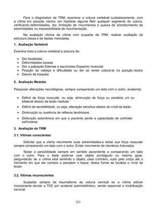 223
Para o diagnóstico de TRM, examinar a coluna vertebral cuidadosamente, com
a vítima em posição neutra; em hipótese alguma fletir qualquer segmento da coluna,
verificando deformidades, dor, limitação de movimentos e queixa de amortecimento de
extremidades ou impossibilidade de movimentação.
Na avaliação clínica de vítima com suspeita de TRM, realizar avaliação da
estrutura óssea e de lesões medulares.
1. Avaliação Vertebral
Examina toda a coluna vertebral a procura de:
 Dor localizada
 Deformidades ósseas
 Dor a palpação Edemas e equimoses Espasmo muscular
 Posição da cabeça e dificuldade ou dor ao tentar colocá-Ia na posição neutra
 Desvio de traquéia
2. Avaliação Medular
Pesquisar alterações neurológicas, sempre comparando um lado com o outro, avaliando:
 Déficit de força muscular, ou seja, diminuição de força ou paralisia uni ou
bilateral abaixo da lesão medular
 Déficit de sensibilidade, ou seja, alteração sensitiva abaixo do nível da lesão
 Diminuição ou ausência de reflexos tendinosos.
 Disfunção autonômica em que o paciente perde a capacidade de controlar
esfíncteres
3. Avaliação do TRM
3.1. Vítimas conscientes
Solicitar que a vítima movimente suas extremidades-e testar sua força muscular
sempre comparando um lado com o outro. Evitar movimento de membros fraturados.
Testar a sensibilidade sempre em sentido ascendente e comparando um lado
com o outro. Para o teste pode-se usar objeto pontiagudo ou mesmo gaze,
perguntando se a vítima está sentindo o objeto; caso contrário, subir pelo corpo até o
momento em que ela comece a perceber o toque; dessa forma se localiza o nível da
lesão.
3.2. Vítimas inconscientes
Suspeitar sempre de traumatismo de coluna cervical se a vítima estiver
inconsciente devido a TCE por acidente automobilístico, sendo essencial a imobilização
cervical.
 