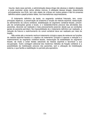226
trauma. Após esse período, a administração dessa droga não alcança o objetivo desejado
e pode acarretar ainda certos efeitos nocivos. A utilização dessas drogas, disseminada
principalmente nos EUA, tem sido objeto de críticas em outros países e não há consenso
definitivo sobre o papel protetor delas, nos traumatismos raquimedulares.
O tratamento definitivo da lesão, no segmento vertebral fraturado, tem, como
principais objetivos, a preservação da anatomia e função da medula espinhal, restauração
do alinhamento da coluna vertebral, estabilização do segmento vertebral lesado, preven-
ção de complicações gerais e locais, e o restabelecimento precoce das atividades dos
pacientes, devendo ser realizado o mais precocemente possível, desde que as condições
gerais do paciente permitam. Na impossibilidade de o tratamento definitivo ser realizado, a
redução da fratura e realinhamento do canal vertebral deve ser realizado por meio de
tração.
Não existe até o momento nenhum tratamento cirúrgico capaz de restaurar as funções
da medula espinhal lesada e o objetivo do tratamento cirúrgico é apenas a redução e o
realinhamento do segmento vertebral lesado, restauração da estabilidade do segmento
lesado, de modo a evitar lesões adicionais da medula espinhal e favorecer a sua
recuperação. Outra vantagem adicional dos modernos métodos de fixação vertebral é a
possibilidade da mobilização precoce dos pacientes, sem a utilização de imobilização
externa, o que facilita a reabilitação no período pós-operatório.
 