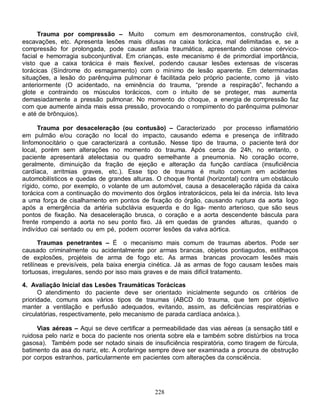 228
Trauma por compressão – Muito comum em desmoronamentos, construção civil,
escavações, etc. Apresenta lesões mais difusas na caixa torácica, mal delimitadas e, se a
compressão for prolongada, pode causar asfixia traumática, apresentando cianose cérvico-
facial e hemorragia subconjuntival. Em crianças, este mecanismo é de primordial importância,
visto que a caixa torácica é mais flexível, podendo causar lesões extensas de vísceras
torácicas (Síndrome do esmagamento) com o mínimo de lesão aparente. Em determinadas
situações, a lesão do parênquima pulmonar é facilitada pelo próprio paciente, como já visto
anteriormente (O acidentado, na eminência do trauma, “prende a respiração”, fechando a
glote e contraindo os músculos torácicos, com o intuito de se proteger, mas aumenta
demasiadamente a pressão pulmonar. No momento do choque, a energia de compressão faz
com que aumente ainda mais essa pressão, provocando o rompimento do parênquima pulmonar
e até de brônquios).
Trauma por desaceleração (ou contusão) – Caracterizado por processo inflamatório
em pulmão e/ou coração no local do impacto, causando edema e presença de infiltrado
linfomonocitário o que caracterizará a contusão. Nesse tipo de trauma, o paciente terá dor
local, porém sem alterações no momento do trauma. Após cerca de 24h, no entanto, o
paciente apresentará atelectasia ou quadro semelhante a pneumonia. No coração ocorre,
geralmente, diminuição da fração de ejeção e alteração da função cardíaca (insuficiência
cardíaca, arritmias graves, etc.). Esse tipo de trauma é muito comum em acidentes
automobilísticos e quedas de grandes alturas. O choque frontal (horizontal) contra um obstáculo
rígido, como, por exemplo, o volante de um automóvel, causa a desaceleração rápida da caixa
torácica com a continuação do movimento dos órgãos intratorácicos, pela lei da inércia. Isto leva
a uma força de cisalhamento em pontos de fixação do órgão, causando ruptura da aorta logo
após a emergência da artéria subclávia esquerda e do liga- mento arterioso, que são seus
pontos de fixação. Na desaceleração brusca, o coração e a aorta descendente báscula para
frente rompendo a aorta no seu ponto fixo. Já em quedas de grandes alturas, quando o
indivíduo cai sentado ou em pé, podem ocorrer lesões da valva aórtica.
Traumas penetrantes – É o mecanismo mais comum de traumas abertos. Pode ser
causado criminalmente ou acidentalmente por armas brancas, objetos pontiagudos, estilhaços
de explosões, projéteis de arma de fogo etc. As armas brancas provocam lesões mais
retilíneas e previsíveis, pela baixa energia cinética. Já as armas de fogo causam lesões mais
tortuosas, irregulares, sendo por isso mais graves e de mais difícil tratamento.
4. Avaliação Inicial das Lesões Traumáticas Torácicas
O atendimento do paciente deve ser orientado inicialmente segundo os critérios de
prioridade, comuns aos vários tipos de traumas (ABCD do trauma, que tem por objetivo
manter a ventilação e perfusão adequados, evitando, assim, as deficiências respiratórias e
circulatórias, respectivamente, pelo mecanismo de parada cardíaca anóxica.).
Vias aéreas – Aqui se deve certificar a permeabilidade das vias aéreas (a sensação tátil e
ruidosa pelo nariz e boca do paciente nos orienta sobre ela e também sobre distúrbios na troca
gasosa). Também pode ser notado sinais de insuficiência respiratória, como tiragem de fúrcula,
batimento da asa do nariz, etc. A orofaringe sempre deve ser examinada a procura de obstrução
por corpos estranhos, particularmente em pacientes com alterações da consciência.
 