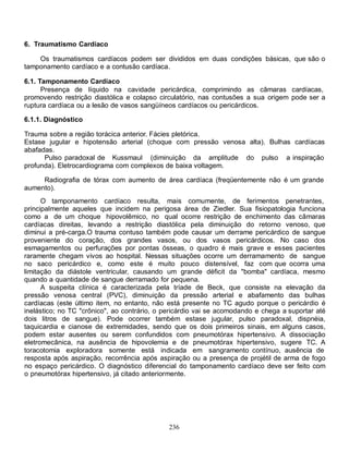 236
6. Traumatismo Cardíaco
Os traumatismos cardíacos podem ser divididos em duas condições básicas, que são o
tamponamento cardíaco e a contusão cardíaca.
6.1. Tamponamento Cardíaco
Presença de líquido na cavidade pericárdica, comprimindo as câmaras cardíacas,
promovendo restrição diastólica e colapso circulatório, nas contusões a sua origem pode ser a
ruptura cardíaca ou a lesão de vasos sangüíneos cardíacos ou pericárdicos.
6.1.1. Diagnóstico
Trauma sobre a região torácica anterior. Fácies pletórica.
Estase jugular e hipotensão arterial (choque com pressão venosa alta). Bulhas cardíacas
abafadas.
Pulso paradoxal de Kussmaul (diminuição da amplitude do pulso a inspiração
profunda). Eletrocardiograma com complexos de baixa voltagem.
Radiografia de tórax com aumento de área cardíaca (freqüentemente não é um grande
aumento).
O tamponamento cardíaco resulta, mais comumente, de ferimentos penetrantes,
principalmente aqueles que incidem na perigosa área de Ziedler. Sua fisiopatologia funciona
como a de um choque hipovolêmico, no qual ocorre restrição de enchimento das câmaras
cardíacas direitas, levando a restrição diastólica pela diminuição do retorno venoso, que
diminui a pré-carga.O trauma contuso também pode causar um derrame pericárdico de sangue
proveniente do coração, dos grandes vasos, ou dos vasos pericárdicos. No caso dos
esmagamentos ou perfurações por pontas ósseas, o quadro é mais grave e esses pacientes
raramente chegam vivos ao hospital. Nessas situações ocorre um derramamento de sangue
no saco pericárdico e, como este é muito pouco distensível, faz com que ocorra uma
limitação da diástole ventricular, causando um grande déficit da "bomba" cardíaca, mesmo
quando a quantidade de sangue derramado for pequena.
A suspeita clínica é caracterizada pela tríade de Beck, que consiste na elevação da
pressão venosa central (PVC), diminuição da pressão arterial e abafamento das bulhas
cardíacas (este último item, no entanto, não está presente no TC agudo porque o pericárdio é
inelástico; no TC "crônico", ao contrário, o pericárdio vai se acomodando e chega a suportar até
dois litros de sangue). Pode ocorrer também estase jugular, pulso paradoxal, dispnéia,
taquicardia e cianose de extremidades, sendo que os dois primeiros sinais, em alguns casos,
podem estar ausentes ou serem confundidos com pneumotórax hipertensivo. A dissociação
eletromecânica, na ausência de hipovolemia e de pneumotórax hipertensivo, sugere TC. A
toracotomia exploradora somente está indicada em sangramento contínuo, ausência de
resposta após aspiração, recorrência após aspiração ou a presença de projétil de arma de fogo
no espaço pericárdico. O diagnóstico diferencial do tamponamento cardíaco deve ser feito com
o pneumotórax hipertensivo, já citado anteriormente.
 