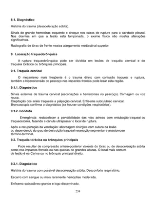 238
8.1. Diagnóstico
História do trauma (desaceleração súbita).
Sinais de grande hemotórax esquerdo e choque nos casos de ruptura para a cavidade pleural.
Nos doentes em que a lesão está tamponada, o exame físico não mostra alterações
significativas.
Radiografia de tórax de frente mostra alargamento mediastinal superior.
9. Laceração traqueobrônquica
A ruptura traqueobrônquica pode ser dividida em lesões de traquéia cervical e de
traquéia torácica ou brônquios principais.
9.1. Traquéia cervical
O mecanismo mais freqüente é o trauma direto com contusão traqueal e ruptura,
também a hiperextensão do pescoço nos impactos frontais pode lesar esta região.
9.1.1. Diagnóstico
Sinais externos de trauma cervical (escoriações e hematomas no pescoço). Carnagem ou voz
rouca.
Crepitação dos anéis traqueais a palpação cervical. Enfisema subcutâneo cervical.
Broncoscopia confirma o diagnóstico (se houver condições respiratórias).
9.1.2. Conduta
Emergência: restabelecer a perviabilidade das vias aéreas com entubação traqueal ou
traqueostomia, fazendo a cânula ultrapassar o local de ruptura.
Após a recuperação da ventilação: abordagem cirúrgica com sutura da lesão
ou dependendo do grau de destruição traqueal ressecção segmentar e anastomose
término-terminal.
9.2. Traquéia torácica ou brônquios principais
Pode resultar de compressão antero-posterior violenta do tórax ou de desaceleração súbita
como nos impactos frontais ou nas quedas de grandes alturas. O local mais comum
de lesão é na Carina ou no brônquio principal direito.
9.2.1. Diagnóstico
História do trauma com possível desaceleração súbita. Desconforto respiratório.
Escarro com sangue ou mais raramente hemoptise moderada.
Enfisema subcutâneo grande e logo disseminado.
 