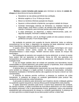 246
Medidas a serem tomadas pela equipe para minimizar os danos do estado de
choque em decorrência do trauma abdominal:
● Desobstruir as vias aéreas permitindo boa ventilação.
● Ministrar oxigênio a 12 ou 15 litros por minuto.
● Elevar os membros inferiores (posição de choque).
● Aquecer a vítima evitando a hipotermia, que agrava o estado de choque.
● Controlar hemorragias externas de ferimentos ou imobilizar fraturas de
ossos longos, como fêmur e úmero, da maneira mais rápida possível, sem
retardar o transporte, para minimizar perdas adicionais de sangue.
● A calça antichoque, se disponível, o médico intervencionista, pode, em
algumas situações, minimizar o estado de choque.
● Reposição volêmica com 2L de Ringer Lactato em dois acessos venosos e
periféricos com jelco 14 em infusão rápida.
Na avaliação do paciente com suspeita de trauma abdominal, todos os esforços
concentram-se em se fazer o diagnóstico da presença de lesão abdominal, sendo de
menor importância o diagnóstico topográfico específico da lesão.
O quadro clínico mais freqüente é a presença de choque hemorrágico sem causa
aparente. Devemos excluir outras causas de choque hemorrágico no tórax,
retroperitônio/bacia e ossos longos. Também deve-se excluir causas de choque não
hemorrágico.
Na investigação do paciente com suspeita de trauma abdominal, os sinais no exame
físico podem não ser aparentes na admissão. Cerca de 40% dos pacientes com
hemoperitônio de considerável volume podem não apresentar manifestações clínicas na
avaliação inicial.
O uso de drogas opióides deve ser evitado em pacientes com hipovolemia, trauma
craniencefálico ou trauma abdominal, pois podem agravar a hipotensão, levar a depressão
respiratória e impedir a valorização clínica dos achados.
O abdome deve ser completamente inspecionado nas suas faces anterior e posterior
como também as nádegas e a região perineal. A presença de escoriações, contusões,
hematomas localizados e ferimentos abertos são sugestivos de trauma e devem ser bem
caracterizados.
A ausculta do abdome permite confirmar a presença ou ausência de ruídos
hidroaéreos. A presença de sangue ou conteúdo gastrintestinal pode produzir íleo,
resultando em diminuição dos ruídos hidroaéreos.
A percussão do abdome pode demonstrar som timpânico devido à dilatação gástrica
no quadrante superior esquerdo ou macicez difusa quando hemoperitônio está presente.
A rigidez abdominal voluntária pode tornar o exame físico abdominal não confiável.
De maneira contrária, a rigidez involuntária da musculatura abdominal é um sinal confiável
de irritação peritoneal. A dor à descompressão brusca, geralmente, indica uma peritonite
estabelecida pelo extravasamento de sangue ou conteúdo gastrintestinal. A presença de
um útero gravídico e a determinação da sua altura podem estimar a idade fetal.
 