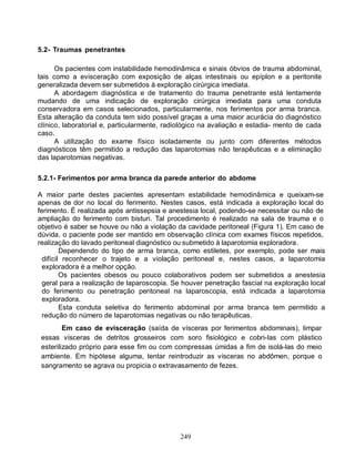 249
5.2- Traumas penetrantes
Os pacientes com instabilidade hemodinâmica e sinais óbvios de trauma abdominal,
tais como a evisceração com exposição de alças intestinais ou epíplon e a peritonite
generalizada devem ser submetidos à exploração cirúrgica imediata.
A abordagem diagnóstica e de tratamento do trauma penetrante está lentamente
mudando de uma indicação de exploração cirúrgica imediata para uma conduta
conservadora em casos selecionados, particularmente, nos ferimentos por arma branca.
Esta alteração da conduta tem sido possível graças a uma maior acurácia do diagnóstico
clínico, laboratorial e, particularmente, radiológico na avaliação e estadia- mento de cada
caso.
A utilização do exame físico isoladamente ou junto com diferentes métodos
diagnósticos têm permitido a redução das laparotomias não terapêuticas e a eliminação
das laparotomias negativas.
5.2.1- Ferimentos por arma branca da parede anterior do abdome
A maior parte destes pacientes apresentam estabilidade hemodinâmica e queixam-se
apenas de dor no local do ferimento. Nestes casos, está indicada a exploração local do
ferimento. É realizada após antissepsia e anestesia local, podendo-se necessitar ou não de
ampliação do ferimento com bisturi. Tal procedimento é realizado na sala de trauma e o
objetivo é saber se houve ou não a violação da cavidade peritoneal (Figura 1). Em caso de
dúvida, o paciente pode ser mantido em observação clínica com exames físicos repetidos,
realização do lavado peritoneal diagnóstico ou submetido à laparotomia exploradora.
Dependendo do tipo de arma branca, como estiletes, por exemplo, pode ser mais
difícil reconhecer o trajeto e a violação peritoneal e, nestes casos, a laparotomia
exploradora é a melhor opção.
Os pacientes obesos ou pouco colaborativos podem ser submetidos a anestesia
geral para a realização de laparoscopia. Se houver penetração fascial na exploração local
do ferimento ou penetração peritoneal na laparoscopia, está indicada a laparotomia
exploradora.
Esta conduta seletiva do ferimento abdominal por arma branca tem permitido a
redução do número de laparotomias negativas ou não terapêuticas.
Em caso de evisceração (saída de vísceras por ferimentos abdominais), limpar
essas vísceras de detritos grosseiros com soro fisiológico e cobri-Ias com plástico
esterilizado próprio para esse fim ou com compressas úmidas a fim de isolá-las do meio
ambiente. Em hipótese alguma, tentar reintroduzir as vísceras no abdômen, porque o
sangramento se agrava ou propicia o extravasamento de fezes.
 