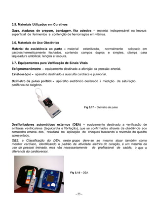 - 25 -
3.5. Materiais Utilizados em Curativos
Gaze, ataduras de crepom, bandagem, fita adesiva – material indispensável na limpeza
superficial de ferimentos e contenção de hemorragias em vítimas.
3.6. Materiais de Uso Obstétrico
Material de assistência ao parto – material esterilizado, normalmente colocado em
pacotes hermeticamente fechados, contendo campos duplos e simples, clamps para
laqueadura umbilical, lençóis e tesoura.
3.7. Equipamentos para Verificação de Sinais Vitais
Esfigmomanômetro – equipamento destinado a aferição da pressão arterial.
Estetoscópio - aparelho destinado a ausculta cardíaca e pulmonar.
Oxímetro de pulso portátil - aparelho eletrônico destinado a medição da saturação
periférica de oxigênio.
Desfibriladores automáticos externos (DEA) – equipamento destinado a verificação de
arritmias ventriculares (taquicardia e fibrilação), que se confirmadas através da obediência aos
comandos emana- dos, resultará na aplicação de choques buscando a reversão do quadro
apresentado.
OBS: a Classificação do DEA, neste grupo deve-se ao mesmo atuar também como
monitor cardíaco, identificando o padrão de atividade elétrica do coração, é um material de
uso de pessoal treinado, mas não necessariamente de profissional de saúde, o que o
diferencia do cardioversor.
Fig 5.18 – DEA
Fig 5.17 – Oxímetro de pulso
 
