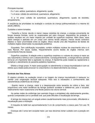 254
Principais traumas:
· 0 a 1 ano: asfixia, queimadura, afogamento, queda.
· 1 a 4 anos: colisão de automóvel, queimadura, afogamento
·5 a 14 anos: colisão de automóvel, queimadura, afogamento, queda de bicicleta,
atropelamento.
A seqüência de prioridades na avaliação e conduta da criança politraumatizada é a mesma do
adulto (ABCD).
Cuidados a serem tomados:
· Tamanho e forma: devido à menor massa corpórea da criança, a energia proveniente de
forças lineares frontais, como as ocasionadas por pára choques, dispositivos de proteção e
quedas resultam em um maior impacto por unidade de superfície corpórea. Além disso, essa
maior energia é aplicada em um corpo com menos tecido adiposo, menos tecido conectivo
elástico e maior proximidade entre os órgãos. Disso resulta uma alta freqüência de lesões de
múltiplos órgãos observadas na população pediátrica.
· Esqueleto: Tem calcificação incompleta, contém múltiplos núcleos de crescimento ativo e é
mais flexível. Por essas razões, freqüentemente ocorre lesões de órgãos internos sem
concomitante fraturas ósseas.
· Superfície corpórea: A relação entre a superfície corpórea e o volume da criança é maior ao
seu nascimento e diminui com o desenvolvimento. Consequentemente, a energia térmica perdida
torna-se um importante fator e agressão na criança. A hipotermia pode instalar-se rapidamente e
complicar o atendimento do paciente pediátrico hipotenso.
· Efeitos a longo prazo: A maior preocupação no atendimento a criança traumatizada é com os
efeitos que a lesão pode provocar no crescimento e no desenvolvimento da criança.
Controle das Vias Aéreas
O objetivo primário na avaliação inicial e na triagem da criança traumatizada é restaurar ou
manter uma oxigenação tecidual adequada. Para isso é necessário o conhecimento das
características anatômicas da criança:
· Quanto menor a criança, maior é a desproporção entre tamanho do crânio e face. Isto
proporciona uma maior tendência da faringe posterior acolabar e obliterar-se, pois o occipital,
relativamente maior ocasionaria uma flexão passiva da coluna cervical.
· As partes moles da orofaringe (por exemplo língua e amígdalas) são relativamente grandes,
quando comparadas com a cavidade oral, que pode dificultar a visualização da laringe.
· A laringe da criança tem um angulo antero caudal levemente mais pronunciado, dificultando a
visualização para a intubação.
· A traquéia do bebê tem aproximadamente 5 cm de comprimento e cresce para 7cm aos 18
meses.
· Crianças até 3 anos tem occipital maior, por isso devemos tomar cuidado com a posição em
DDH.
 