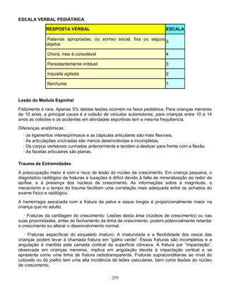 259
ESCALA VERBAL PEDIÁTRICA
RESPOSTA VERBAL ESCALA
Palavras apropriadas, ou sorriso social, fixa ou segura
objetos
5
Chora, mas é consolável 4
Persistentemente irritável 3
Inquieta agitada 2
Nenhuma 1
Lesão da Medula Espinhal
Felizmente é rara. Apenas 5% destas lesões ocorrem na faixa pediátrica. Para crianças menores
de 10 anos, a principal causa é a colisão de veículos automotores; para crianças entre 10 e 14
anos as colisões e os acidentes em atividades esportivas tem a mesma frequ6encia.
Diferenças anatômicas:
· os ligamentos interespinhosos e as cápsulas articulares são mais flexíveis.
· As articulações uncinadas são menos desenvolvidas e incompletas.
· Os corpos vertebrais cunhados anteriormente e tendem a deslizar para frente com a flexão.
· As facetas articulares são planas.
Trauma de Extremidades
A preocupação maior é com o risco de lesão do núcleo de crescimento. Em criança pequena, o
diagnóstico radilógico de fraturas e luxações é difícil devido à falta de mineralização ao redor da
epífise, e à presença dos núcleos de crescimento. As informações sobre a magnitude, o
mecanismo e o tempo do trauma facilitam uma correlação mais adequada entre os achados do
exame físico e radilógico.
A hemorragia associada com a fratura da pelve e ossos longos é proporcionalmente maior na
criança que no adulto.
· Fraturas da cartilagem do crescimento: Lesões desta área (núcleos de crescimento) ou nas
suas proximidades, antes do fechamento da linha de crescimento, podem potencialmente retardar
o crescimento ou alterar o desenvolvimento normal.
· Fraturas específicas do esqueleto imaturo: A imaturidade e a flexibilidade dos ossos das
crianças podem levar à chamada fratura em “galho verde”. Essas fraturas são incompletas e a
angulação é mantida pela camada cortical da superfície côncava. A fratura por “impactação”,
observada em crianças menores, implica em angulação devida à impactação cortical e se
apresenta como uma linha de fratura radiotransparente. Fraturas supracondilianas ao nível do
cotovelo ou do joelho tem uma alta incidência de leões vasculares, bem como lesões do núcleo
de crescimento.
 