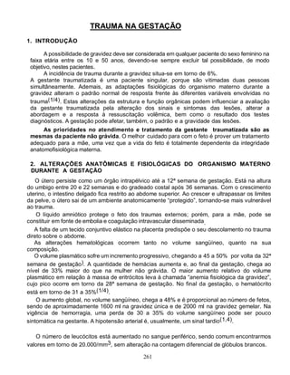 261
TRAUMA NA GESTAÇÃO
1. INTRODUÇÃO
A possibilidade de gravidez deve ser considerada em qualquer paciente do sexo feminino na
faixa etária entre os 10 e 50 anos, devendo-se sempre excluir tal possibilidade, de modo
objetivo, nestes pacientes.
A incidência de trauma durante a gravidez situa-se em torno de 6%.
A gestante traumatizada é uma paciente singular, porque são vitimadas duas pessoas
simultâneamente. Ademais, as adaptações fisiológicas do organismo materno durante a
gravidez alteram o padrão normal de resposta frente às diferentes variáveis envolvidas no
trauma(1/4). Estas alterações da estrutura e função orgânicas podem influenciar a avaliação
da gestante traumatizada pela alteração dos sinais e sintomas das lesões, alterar a
abordagem e a resposta à ressuscitação volêmica, bem como o resultado dos testes
diagnósticos. A gestação pode afetar, também, o padrão e a gravidade das lesões.
As prioridades no atendimento e tratamento da gestante traumatizada são as
mesmas da paciente não grávida. O melhor cuidado para com o feto é prover um tratamento
adequado para a mãe, uma vez que a vida do feto é totalmente dependente da integridade
anatomofisiológica materna.
2. ALTERAÇÕES ANATÔMICAS E FISIOLÓGICAS DO ORGANISMO MATERNO
DURANTE A GESTAÇÃO
O útero persiste como um órgão intrapélvico até a 12ª semana de gestação. Está na altura
do umbigo entre 20 e 22 semanas e do gradeado costal após 36 semanas. Com o crescimento
uterino, o intestino delgado fica restrito ao abdome superior. Ao crescer e ultrapassar os limites
da pelve, o útero sai de um ambiente anatomicamente “protegido”, tornando-se mais vulnerável
ao trauma.
O líquido amniótico protege o feto dos traumas externos; porém, para a mãe, pode se
constituir em fonte de embolia e coagulação intravascular disseminada.
A falta de um tecido conjuntivo elástico na placenta predispõe o seu descolamento no trauma
direto sobre o abdome.
As alterações hematológicas ocorrem tanto no volume sangüíneo, quanto na sua
composição.
O volume plasmático sofre um incremento progressivo, chegando a 45 a 50% por volta da 32ª
semana de gestação). A quantidade de hemácias aumenta e, ao final da gestação, chega ao
nível de 33% maior do que na mulher não grávida. O maior aumento relativo do volume
plasmático em relação à massa de eritrócitos leva à chamada “anemia fisiológica da gravidez”,
cujo pico ocorre em torno da 28ª semana de gestação. No final da gestação, o hematócrito
está em torno de 31 a 35%(1/4).
O aumento global, no volume sangüíneo, chega a 48% e é proporcional ao número de fetos,
sendo de aproximadamente 1600 ml na gravidez única e de 2000 ml na gravidez gemelar. Na
vigência de hemorragia, uma perda de 30 a 35% do volume sangüíneo pode ser pouco
sintomática na gestante. A hipotensão arterial é, usualmente, um sinal tardio(1,4).
O número de leucócitos está aumentado no sangue periférico, sendo comum encontrarmos
valores em torno de 20.000/mm3, sem alteração na contagem diferencial de glóbulos brancos.
 