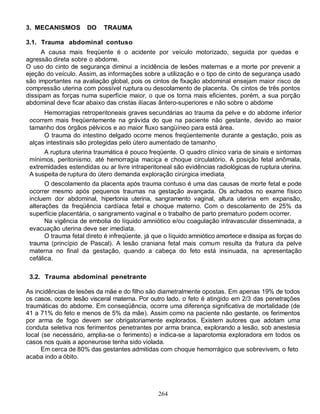 264
3. MECANISMOS DO TRAUMA
3.1. Trauma abdominal contuso
A causa mais freqüente é o acidente por veículo motorizado, seguida por quedas e
agressão direta sobre o abdome.
O uso do cinto de segurança diminui a incidência de lesões maternas e a morte por prevenir a
ejeção do veículo. Assim, as informações sobre a utilização e o tipo de cinto de segurança usado
são importantes na avaliação global, pois os cintos de fixação abdominal ensejam maior risco de
compressão uterina com possível ruptura ou descolamento de placenta. Os cintos de três pontos
dissipam as forças numa superfície maior, o que os torna mais eficientes, porém, a sua porção
abdominal deve ficar abaixo das cristas ilíacas ântero-superiores e não sobre o abdome
Hemorragias retroperitoneais graves secundárias ao trauma da pelve e do abdome inferior
ocorrem mais freqüentemente na grávida do que na paciente não gestante, devido ao maior
tamanho dos órgãos pélvicos e ao maior fluxo sangüíneo para está área.
O trauma do intestino delgado ocorre menos freqüentemente durante a gestação, pois as
alças intestinais são protegidas pelo útero aumentado de tamanho.
A ruptura uterina traumática é pouco freqüente. O quadro clínico varia de sinais e sintomas
mínimos, peritonismo, até hemorragia maciça e choque circulatório. A posição fetal anômala,
extremidades estendidas ou ar livre intraperitoneal são evidências radiológicas de ruptura uterina.
A suspeita de ruptura do útero demanda exploração cirúrgica imediata.
O descolamento da placenta após trauma contuso é uma das causas de morte fetal e pode
ocorrer mesmo após pequenos traumas na gestação avançada. Os achados no exame físico
incluem dor abdominal, hipertonia uterina, sangramento vaginal, altura uterina em expansão,
alterações da freqüência cardíaca fetal e choque materno. Com o descolamento de 25% da
superfície placentária, o sangramento vaginal e o trabalho de parto prematuro podem ocorrer.
Na vigência de embolia do líquido amniótico e/ou coagulação intravascular disseminada, a
evacuação uterina deve ser imediata.
O trauma fetal direto é infreqüente, já que o líquido amniótico amortece e dissipa as forças do
trauma (princípio de Pascal). A lesão craniana fetal mais comum resulta da fratura da pelve
materna no final da gestação, quando a cabeça do feto está insinuada, na apresentação
cefálica.
3.2. Trauma abdominal penetrante
As incidências de lesões da mãe e do filho são diametralmente opostas. Em apenas 19% de todos
os casos, ocorre lesão visceral materna. Por outro lado, o feto é atingido em 2/3 das penetrações
traumáticas do abdome. Em conseqüência, ocorre uma diferença significativa de mortalidade (de
41 a 71% do feto e menos de 5% da mãe). Assim como na paciente não gestante, os ferimentos
por arma de fogo devem ser obrigatoriamente explorados. Existem autores que adotam uma
conduta seletiva nos ferimentos penetrantes por arma branca, explorando a lesão, sob anestesia
local (se necessário, amplia-se o ferimento) e indica-se a laparotomia exploradora em todos os
casos nos quais a aponeurose tenha sido violada.
Em cerca de 80% das gestantes admitidas com choque hemorrágico que sobrevivem, o feto
acaba indo a óbito.
 