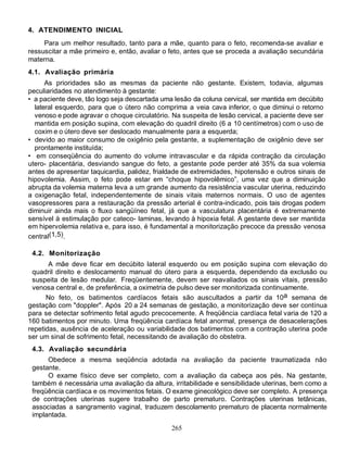 265
4. ATENDIMENTO INICIAL
Para um melhor resultado, tanto para a mãe, quanto para o feto, recomenda-se avaliar e
ressuscitar a mãe primeiro e, então, avaliar o feto, antes que se proceda a avaliação secundária
materna.
4.1. Avaliação primária
As prioridades são as mesmas da paciente não gestante. Existem, todavia, algumas
peculiaridades no atendimento à gestante:
• a paciente deve, tão logo seja descartada uma lesão da coluna cervical, ser mantida em decúbito
lateral esquerdo, para que o útero não comprima a veia cava inferior, o que diminui o retorno
venoso e pode agravar o choque circulatório. Na suspeita de lesão cervical, a paciente deve ser
mantida em posição supina, com elevação do quadril direito (6 a 10 centímetros) com o uso de
coxim e o útero deve ser deslocado manualmente para a esquerda;
• devido ao maior consumo de oxigênio pela gestante, a suplementação de oxigênio deve ser
prontamente instituída;
• em conseqüência do aumento do volume intravascular e da rápida contração da circulação
utero- placentária, desviando sangue do feto, a gestante pode perder até 35% da sua volemia
antes de apresentar taquicardia, palidez, frialdade de extremidades, hipotensão e outros sinais de
hipovolemia. Assim, o feto pode estar em “choque hipovolêmico”, uma vez que a diminuição
abrupta da volemia materna leva a um grande aumento da resistência vascular uterina, reduzindo
a oxigenação fetal, independentemente de sinais vitais maternos normais. O uso de agentes
vasopressores para a restauração da pressão arterial é contra-indicado, pois tais drogas podem
diminuir ainda mais o fluxo sangüíneo fetal, já que a vasculatura placentária é extremamente
sensível à estimulação por cateco- laminas, levando à hipoxia fetal. A gestante deve ser mantida
em hipervolemia relativa e, para isso, é fundamental a monitorização precoce da pressão venosa
central(1,5).
4.2. Monitorização
A mãe deve ficar em decúbito lateral esquerdo ou em posição supina com elevação do
quadril direito e deslocamento manual do útero para a esquerda, dependendo da exclusão ou
suspeita de lesão medular. Freqüentemente, devem ser reavaliados os sinais vitais, pressão
venosa central e, de preferência, a oximetria de pulso deve ser monitorizada continuamente.
No feto, os batimentos cardíacos fetais são auscultados a partir da 10a semana de
gestação com "doppler". Após 20 a 24 semanas de gestação, a monitorização deve ser contínua
para se detectar sofrimento fetal agudo precocemente. A freqüência cardíaca fetal varia de 120 a
160 batimentos por minuto. Uma freqüência cardíaca fetal anormal, presença de desacelerações
repetidas, ausência de aceleração ou variabilidade dos batimentos com a contração uterina pode
ser um sinal de sofrimento fetal, necessitando de avaliação do obstetra.
4.3. Avaliação secundária
Obedece a mesma seqüência adotada na avaliação da paciente traumatizada não
gestante.
O exame físico deve ser completo, com a avaliação da cabeça aos pés. Na gestante,
também é necessária uma avaliação da altura, irritabilidade e sensibilidade uterinas, bem como a
freqüência cardíaca e os movimentos fetais. O exame ginecológico deve ser completo. A presença
de contrações uterinas sugere trabalho de parto prematuro. Contrações uterinas tetânicas,
associadas a sangramento vaginal, traduzem descolamento prematuro de placenta normalmente
implantada.
 