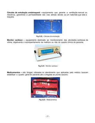 - 27 -
Cânulas de entubação endotraqueal – equipamento que garante a ventilação manual ou
mecânica, garantindo a permeabilidade das vias aéreas devido ao um balonete que sela a
traquéia.
Fig 5.22 – Cânulas de entubação
Monitor cardíaco – equipamento destinado ao monitoramento das atividades cardíacas da
vítima, objetivando o acompanhamento da melhora ou não do quadro clínico do paciente.
Fig 5.23 – Monitor cardíaco
Medicamentos – são ‘drogas’ utilizadas no atendimento que aplicadas pelo médico buscam
estabilizar o quadro geral do paciente até a chegada ao pronto socorro
Fig 5.23 – Medicamentos
 