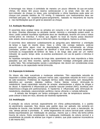271
A hemorragia nos idosos é controlada de maneira um pouco diferente do que em outras
vítimas. Os idosos têm pouca reserva cardiovascular e os sinais vitais não são um
bom indicador de choque no idoso, pois normalmente a vítima hipertensa pode estar em
choque com pressão sistólica de 110 mmHg. O tratamento com medicamentos deve ser
orientado pelo grau de suspeita de grave sangramento, baseado no mecanismo de trauma
e nas manifestações que em geral se associam ao choque.
3.4. Avaliação Neurológica
O socorrista deve analisar todos os achados em conjunto e ter um alto nível de suspeita
do idoso. Grandes diferenças na atividade mental, memória e orientação podem existir no
idoso. Lesão cerebral traumática significante deve ser identificada, levando em conta o status
normal prévio do indivíduo. A menos que alguém no local do trauma possa descrever
este estado, deve-se presumir que a vítima tem danos neurológicos, hipóxia ou ambos.
O socorrista deve selecionar cuidadosamente as perguntas para determinar a orientação
de tempo e lugar do doente idoso. Caso a vítima não consiga realiza-lo, pode-se
presumir que tenha algum nível de desorientação. Embora normalmente as vítimas
orientadas, podem não ser capazes de identificar o local onde se encontra atualmente.
Confusão ou incapacidade de lembrar de fatos e de longa data pode ser um melhor
indicador de quanto tempo atrás os eventos aconteceram, em vez de quanto o indivíduo é
esquecido.
As repetidas narrações de eventos de longa data, aparentando dar mais importância a fatos
passados que aos fatos recentes, apenas representam nostalgia prolongada pelos anos
e pelos fatos. Tais compensações sociais e psicológicas não devem ser consideradas sinais
de senilidade ou de capacidade mental diminuída.
3.5. Exposição & Ambiente
Os idosos são mais suscetíveis a mudanças ambientais. Têm capacidade reduzida de
responder a súbitas alterações, produzem menos calor, capacidade reduzida de livrar o corpo
de calor excessivo. Problemas de regulação térmica estão relacionados com desequilíbrio
eletrolítico, por exemplo: diabetes mellitus. Outros fatores incluem diminuição do
metabolismo basal, capacidade reduzida de arrepiar, arterioeclerose e efeitos de drogas e
do álcool. A hipertermia é influenciada por acidente vascular cerebral (AVC), diuréticos anti-
histamínicos e drogas anti- parkinsonianas. A hipotermia é influenciada pela diminuição do
metabolismo, obesidade, vasoconstrição periférica menos eficiente e nutrição deficiente.
A retirada das ferragens por tempo prolongado em dias de temperatura extrema
pode colocar o idoso em risco, devendo ser resolvida rapidamente.
3.6. Imobilização
A proteção da coluna cervical, especialmente em vítima politraumatizadas, é o padrão
do atendimento esperado. Nos idosos este padrão deve ser aplicado não somente em
situações de trauma, mas também durante problemas clínicos nos quais a manutenção de
vias aéreas pérvias é prioridade. A artrite degenerativa da coluna cervical pode ocasionar
lesões raquimedulares por mobilização do pescoço, mesmo que a vítima não tenha sofrido
trauma de coluna. Outra consideração na inadequada mobilização da coluna cervical é a
possibilidade de oclusão de artérias que irrigam o cérebro, que pode ocasionar inconsciência
e até mesmo AVC.
 