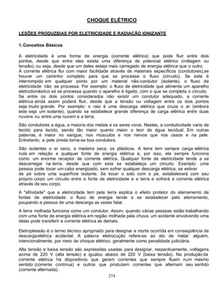 274
CHOQUE ELÉTRICO
LESÕES PRODUZIDAS POR ELETRICIDADE E RADIACÃO IONIZANTE
1.Conceitos Básicos
A eletricidade é uma forma de energia (corrente elétrica) que pode fluir entre dois
pontos, desde que entre eles exista uma diferença de potencial elétrico (voltagem ou
tensão), ou seja, desde que um deles esteja mais carregado de energia elétrica que o outro.
A corrente elétrica flui com maior facilidade através de materiais específicos (condutores),se
houver um caminho completo para que se processe o fluxo (circuito). Se este é
interrompido em qualquer ponto por um material não-condutor (isolante), o fluxo da
eletricidade não se processa. Por exemplo: o fluxo de eletricidade que alimenta um aparelho
eletrodoméstico só se processa quando o aparelho é ligado, com o que se completa o circuito.
Se entre os dois pontos considerados não existir um condutor adequado, a corrente
elétrica ainda assim poderá fluir, desde que a tensão ou voltagem entre os dois pontos
seja muito grande. Por exemplo: o raio é uma descarga elétrica que cruza o ar (embora
este seja um isolante), quando se estabelece grande diferença de carga elétrica entre duas
nuvens ou entre uma nuvem e a terra.
São condutores a água, a maioria dos metais e os seres vivos. Nestes, a condutividade varia de
tecido para tecido, sendo tão maior quanto maior o teor de água tecidual. Em outras
palavras, é maior no sangue, nos músculos e nos nervos que nos ossos e na pele.
Entretanto, a pele úmida torna-se boa condutora.
São isolantes o ar seco, a madeira seca, os plásticos. A terra tem sempre carga elétrica
nula em relação a qualquer fonte de energia elétrica e, por isso, ela sempre funciona
como um enorme receptor de corrente elétrica. Qualquer fonte de eletricidade tende a se
descarregar na terra, desde que com esta se estabeleça um circuito. Exemplo: uma
pessoa pode tocar um cabo energizado, sem sofrer qualquer descarga elétrica, se estiver
de pé sobre uma superfície isolante. Se tocar o solo com o pé, estabelecerá com seu
próprio corpo um circuito entre a fonte de eletricidade e a terra e sofrerá a corrente elétrica
através de seu corpo.
A "afinidade" que a eletricidade tem pela terra explica o efeito protetor do aterramento de
fontes de eletricidade: o fluxo de energia tende a se estabelecer pelo aterramento,
poupando a pessoa de uma descarga as vezes fatal.
A terra molhada funciona como um condutor. Assim, quando várias pessoas estão trabalhando
com uma fonte de energia elétrica em região molhada pela chuva, um acidente envolvendo uma
delas pode transferir a corrente elétrica as demais.
Eletroplessão é o termo técnico apropriado para designar a morte ocorrida em conseqüência de
descargaelétrica acidental. A palavra eletrocução refere-se ao ato de matar alguém,
intencionalmente, por meio de choque elétrico, geralmente como penalidade judiciária.
Alta tensão e baixa tensão são expressões usadas para designar, respectivamente, voltagens
acima de 220 V (alta tensão) e igualou abaixo de 220 V (baixa tensão). Na produção da
corrente elétrica há dispositivos que geram correntes que sempre fluem num mesmo
sentido (corrente contínua) e outros que produzem correntes que alternam seu sentido
(corrente alternada).
 